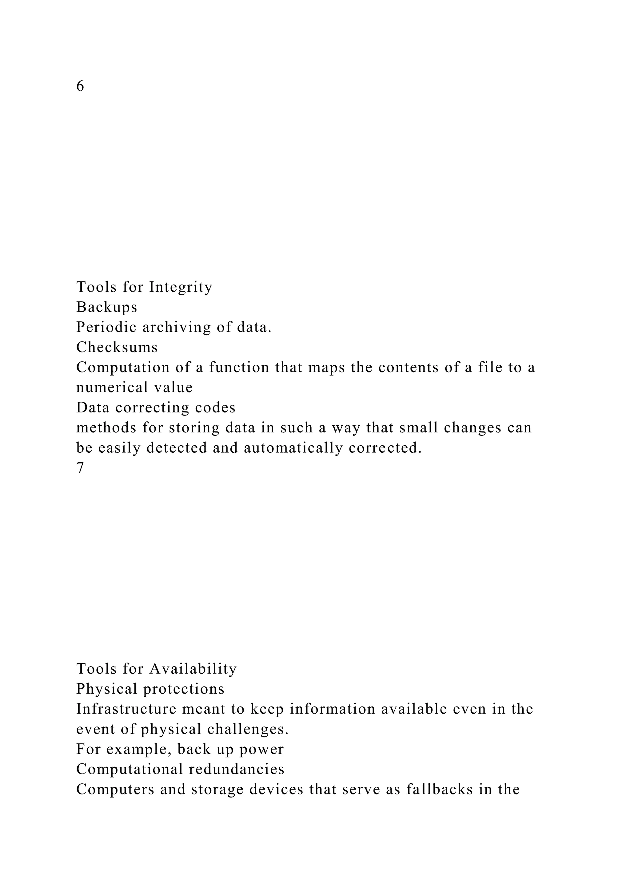 6
Tools for Integrity
Backups
Periodic archiving of data.
Checksums
Computation of a function that maps the contents of a file to a
numerical value
Data correcting codes
methods for storing data in such a way that small changes can
be easily detected and automatically corrected.
7
Tools for Availability
Physical protections
Infrastructure meant to keep information available even in the
event of physical challenges.
For example, back up power
Computational redundancies
Computers and storage devices that serve as fallbacks in the
 