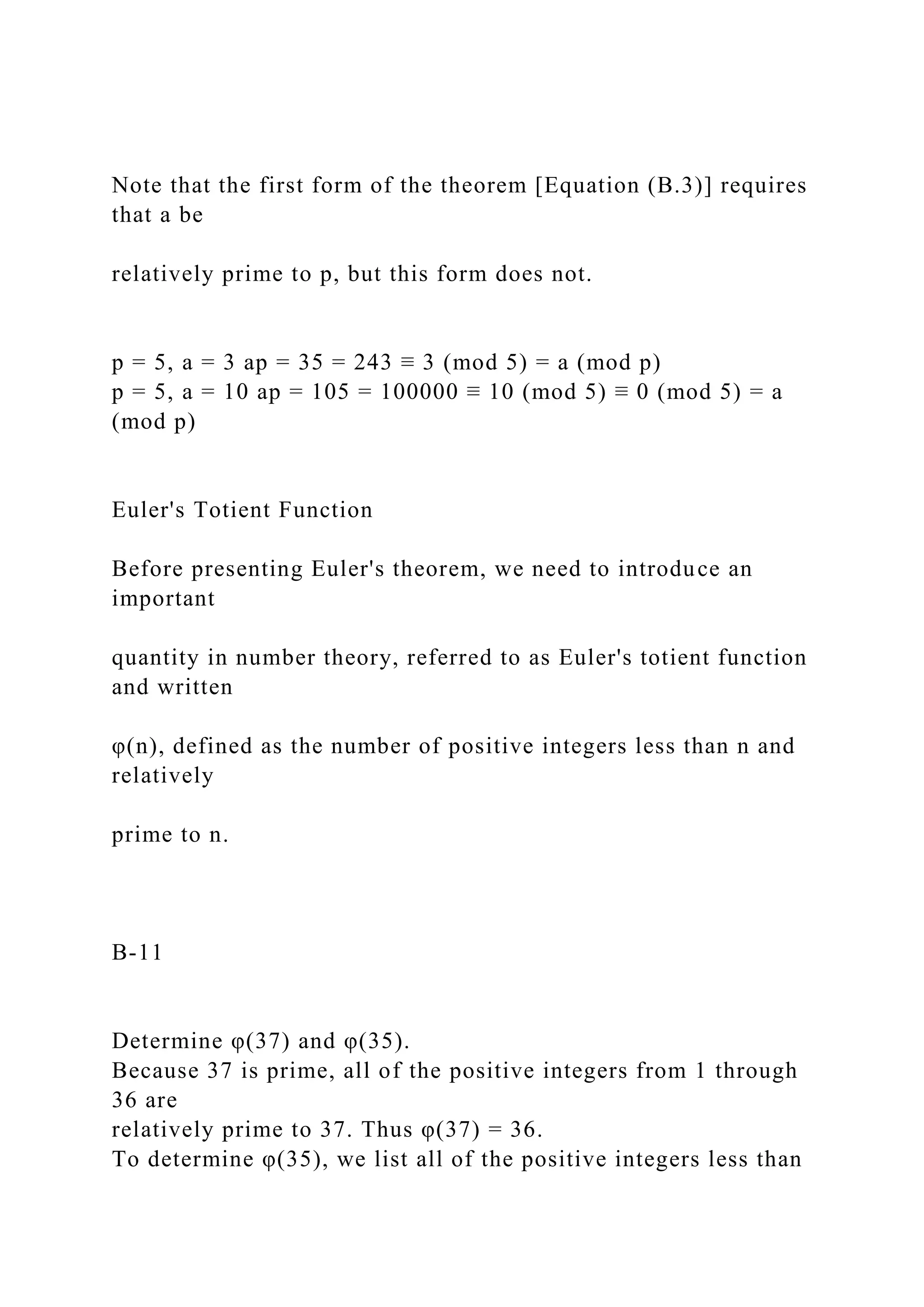 Note that the first form of the theorem [Equation (B.3)] requires
that a be
relatively prime to p, but this form does not.
p = 5, a = 3 ap = 35 = 243 ≡ 3 (mod 5) = a (mod p)
p = 5, a = 10 ap = 105 = 100000 ≡ 10 (mod 5) ≡ 0 (mod 5) = a
(mod p)
Euler's Totient Function
Before presenting Euler's theorem, we need to introduce an
important
quantity in number theory, referred to as Euler's totient function
and written
φ(n), defined as the number of positive integers less than n and
relatively
prime to n.
B-11
Determine φ(37) and φ(35).
Because 37 is prime, all of the positive integers from 1 through
36 are
relatively prime to 37. Thus φ(37) = 36.
To determine φ(35), we list all of the positive integers less than
 