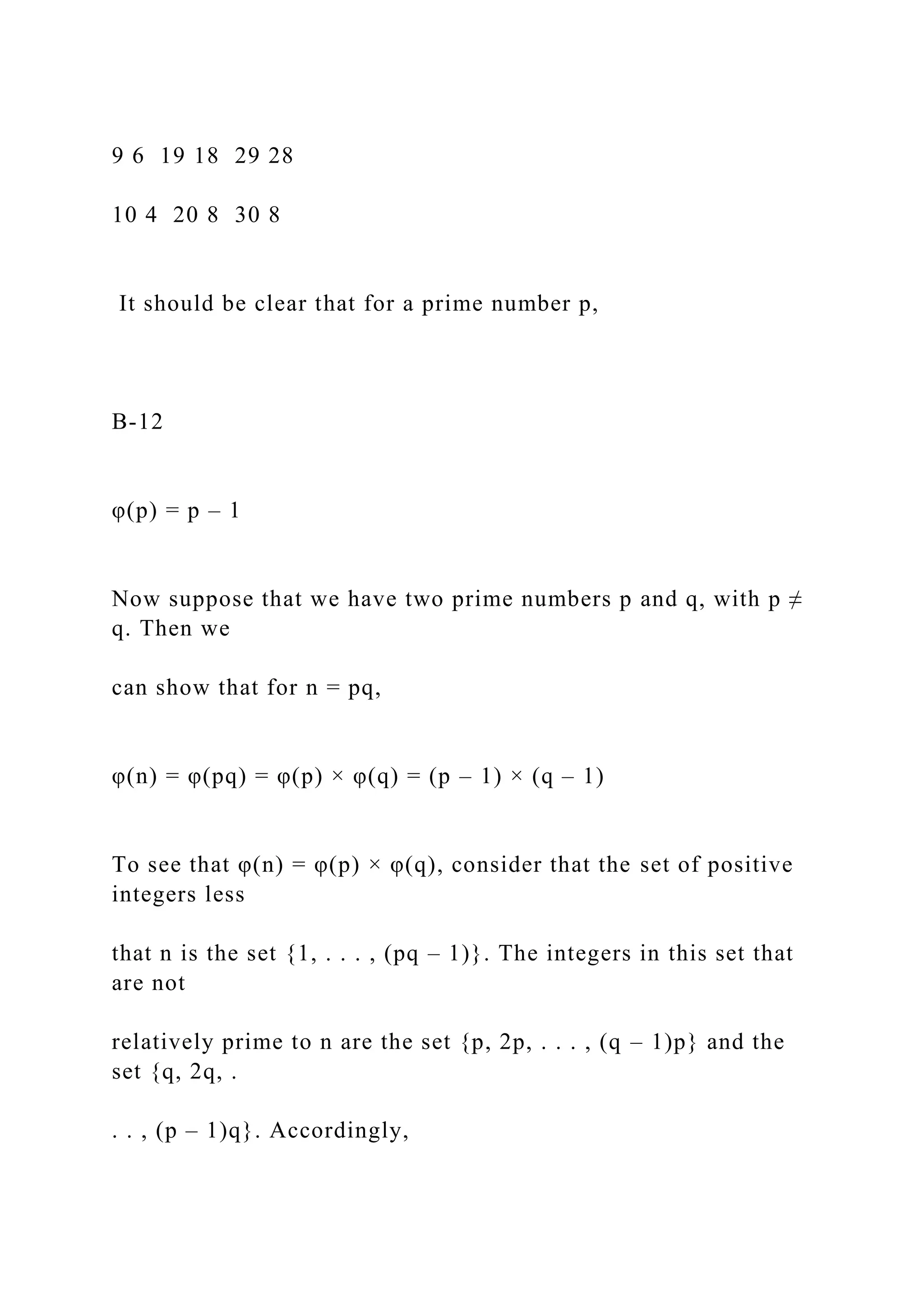9 6 19 18 29 28
10 4 20 8 30 8
It should be clear that for a prime number p,
B-12
φ(p) = p – 1
Now suppose that we have two prime numbers p and q, with p ≠
q. Then we
can show that for n = pq,
φ(n) = φ(pq) = φ(p) × φ(q) = (p – 1) × (q – 1)
To see that φ(n) = φ(p) × φ(q), consider that the set of positive
integers less
that n is the set {1, . . . , (pq – 1)}. The integers in this set that
are not
relatively prime to n are the set {p, 2p, . . . , (q – 1)p} and the
set {q, 2q, .
. . , (p – 1)q}. Accordingly,
 