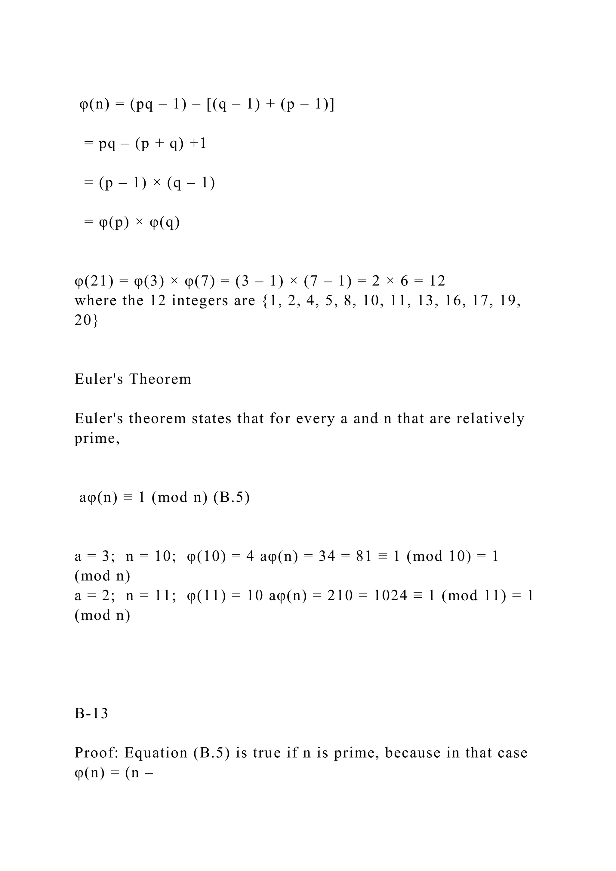 φ(n) = (pq – 1) – [(q – 1) + (p – 1)]
= pq – (p + q) +1
= (p – 1) × (q – 1)
= φ(p) × φ(q)
φ(21) = φ(3) × φ(7) = (3 – 1) × (7 – 1) = 2 × 6 = 12
where the 12 integers are {1, 2, 4, 5, 8, 10, 11, 13, 16, 17, 19,
20}
Euler's Theorem
Euler's theorem states that for every a and n that are relatively
prime,
aφ(n) ≡ 1 (mod n) (B.5)
a = 3; n = 10; φ(10) = 4 aφ(n) = 34 = 81 ≡ 1 (mod 10) = 1
(mod n)
a = 2; n = 11; φ(11) = 10 aφ(n) = 210 = 1024 ≡ 1 (mod 11) = 1
(mod n)
B-13
Proof: Equation (B.5) is true if n is prime, because in that case
φ(n) = (n –
 
