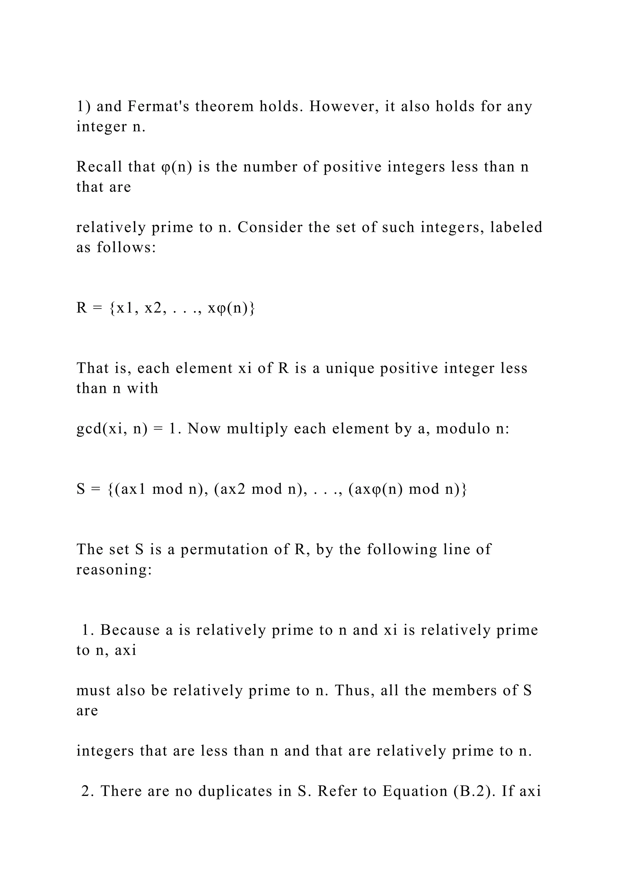 1) and Fermat's theorem holds. However, it also holds for any
integer n.
Recall that φ(n) is the number of positive integers less than n
that are
relatively prime to n. Consider the set of such integers, labeled
as follows:
R = {x1, x2, . . ., xφ(n)}
That is, each element xi of R is a unique positive integer less
than n with
gcd(xi, n) = 1. Now multiply each element by a, modulo n:
S = {(ax1 mod n), (ax2 mod n), . . ., (axφ(n) mod n)}
The set S is a permutation of R, by the following line of
reasoning:
1. Because a is relatively prime to n and xi is relatively prime
to n, axi
must also be relatively prime to n. Thus, all the members of S
are
integers that are less than n and that are relatively prime to n.
2. There are no duplicates in S. Refer to Equation (B.2). If axi
 