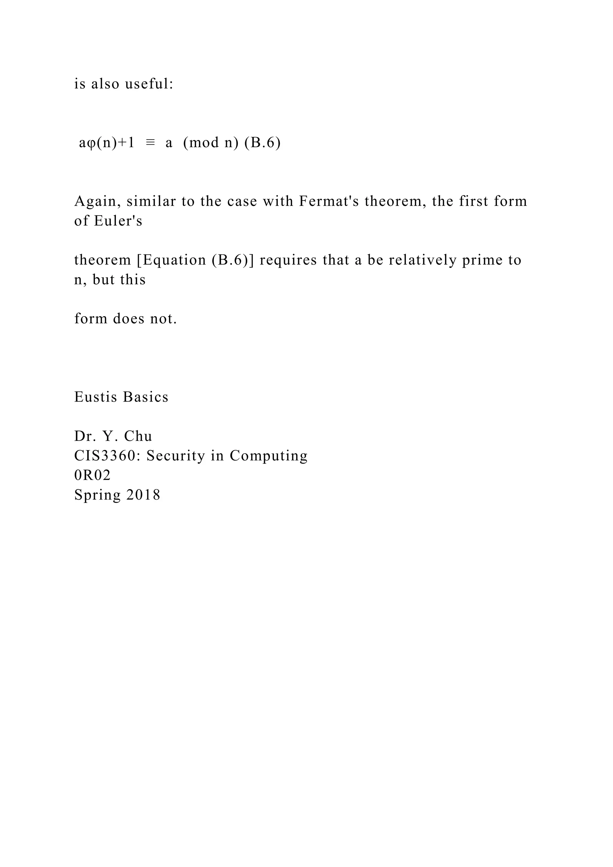 is also useful:
aφ(n)+1 ≡ a (mod n) (B.6)
Again, similar to the case with Fermat's theorem, the first form
of Euler's
theorem [Equation (B.6)] requires that a be relatively prime to
n, but this
form does not.
Eustis Basics
Dr. Y. Chu
CIS3360: Security in Computing
0R02
Spring 2018
 