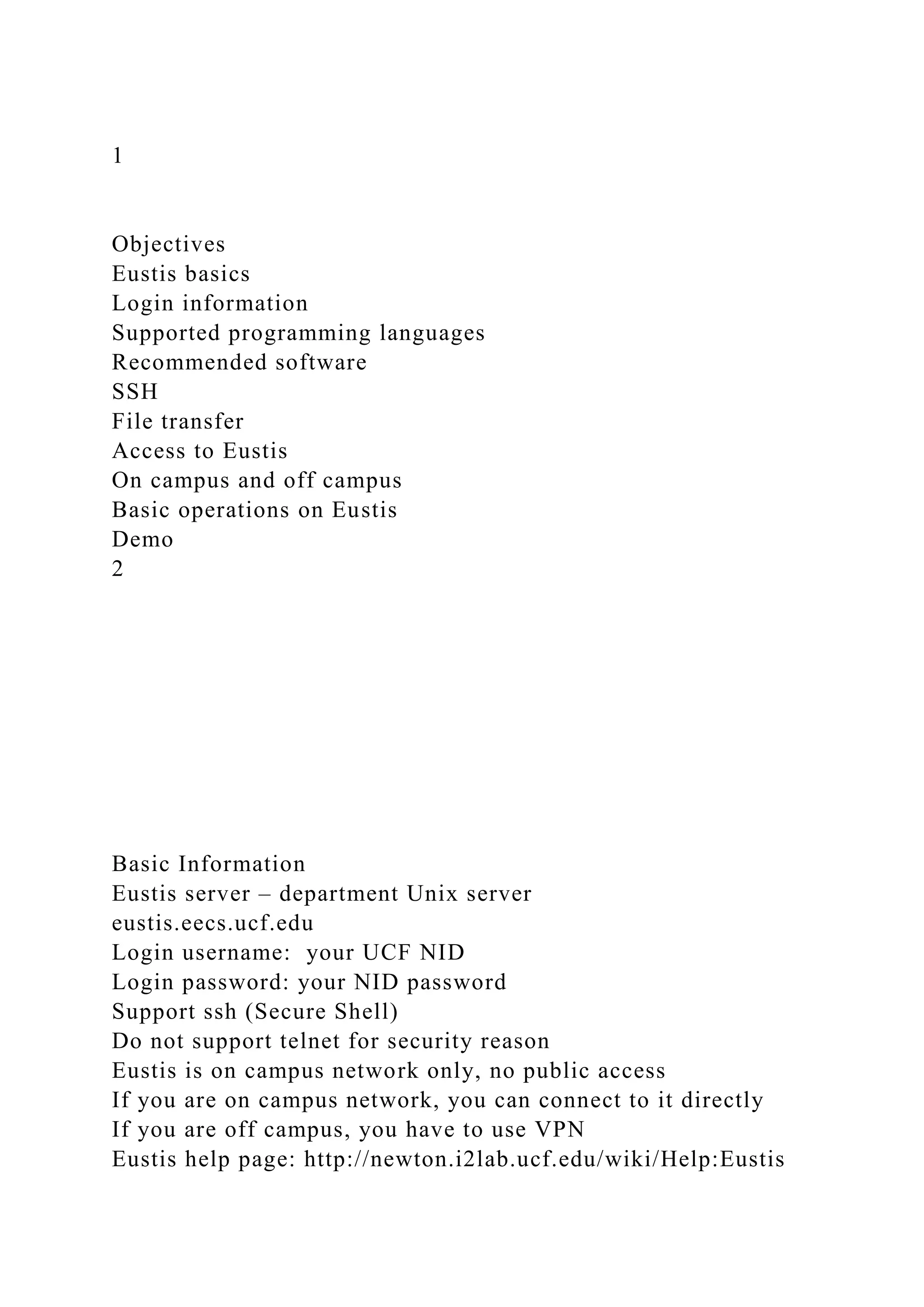 1
Objectives
Eustis basics
Login information
Supported programming languages
Recommended software
SSH
File transfer
Access to Eustis
On campus and off campus
Basic operations on Eustis
Demo
2
Basic Information
Eustis server – department Unix server
eustis.eecs.ucf.edu
Login username: your UCF NID
Login password: your NID password
Support ssh (Secure Shell)
Do not support telnet for security reason
Eustis is on campus network only, no public access
If you are on campus network, you can connect to it directly
If you are off campus, you have to use VPN
Eustis help page: http://newton.i2lab.ucf.edu/wiki/Help:Eustis
 