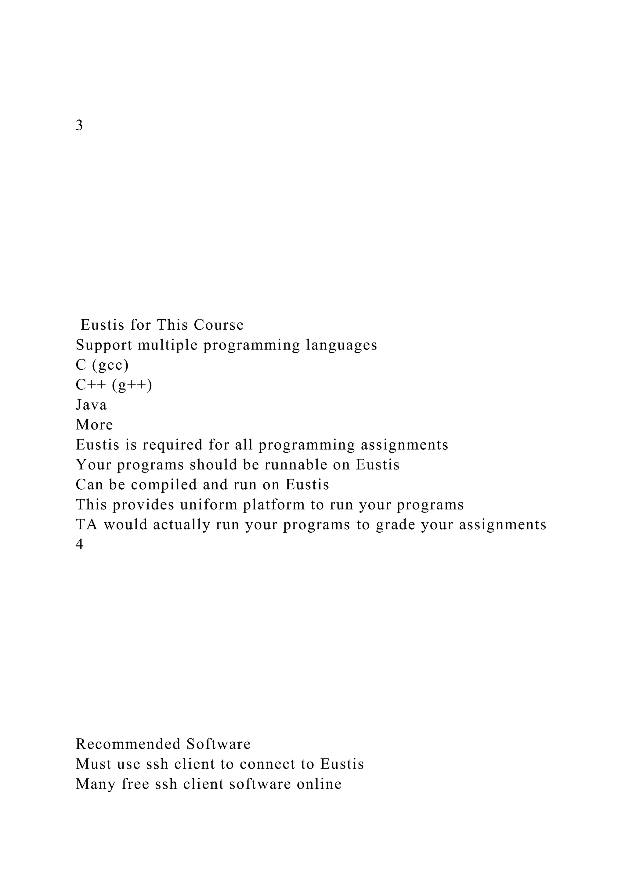 3
Eustis for This Course
Support multiple programming languages
C (gcc)
C++ (g++)
Java
More
Eustis is required for all programming assignments
Your programs should be runnable on Eustis
Can be compiled and run on Eustis
This provides uniform platform to run your programs
TA would actually run your programs to grade your assignments
4
Recommended Software
Must use ssh client to connect to Eustis
Many free ssh client software online
 