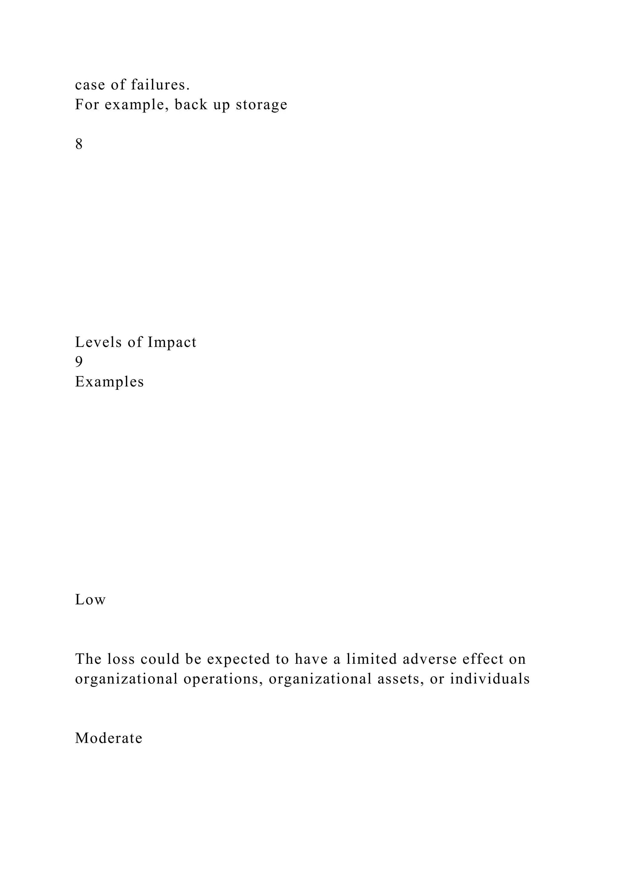 case of failures.
For example, back up storage
8
Levels of Impact
9
Examples
Low
The loss could be expected to have a limited adverse effect on
organizational operations, organizational assets, or individuals
Moderate
 