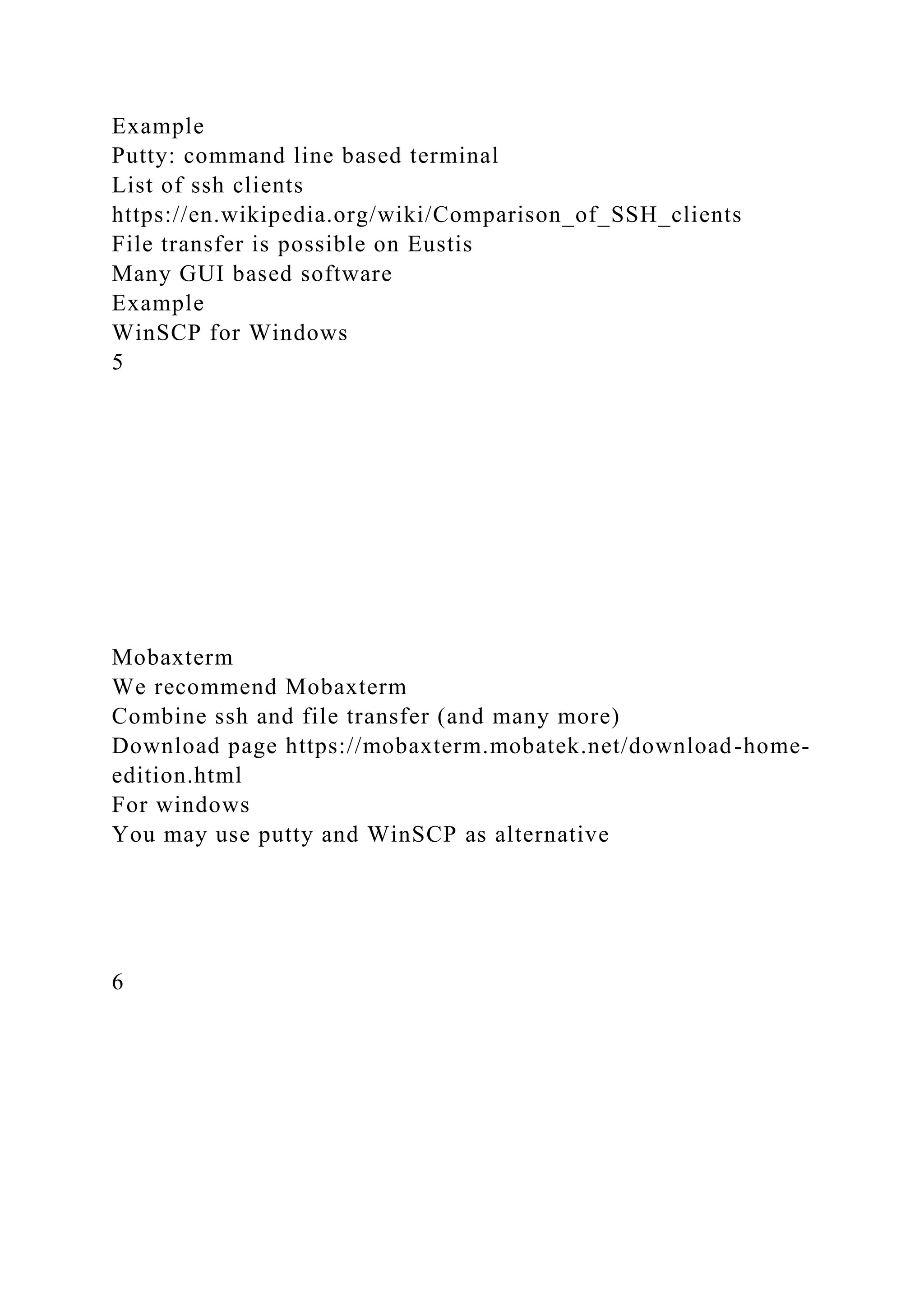 Example
Putty: command line based terminal
List of ssh clients
https://en.wikipedia.org/wiki/Comparison_of_SSH_clients
File transfer is possible on Eustis
Many GUI based software
Example
WinSCP for Windows
5
Mobaxterm
We recommend Mobaxterm
Combine ssh and file transfer (and many more)
Download page https://mobaxterm.mobatek.net/download-home-
edition.html
For windows
You may use putty and WinSCP as alternative
6
 