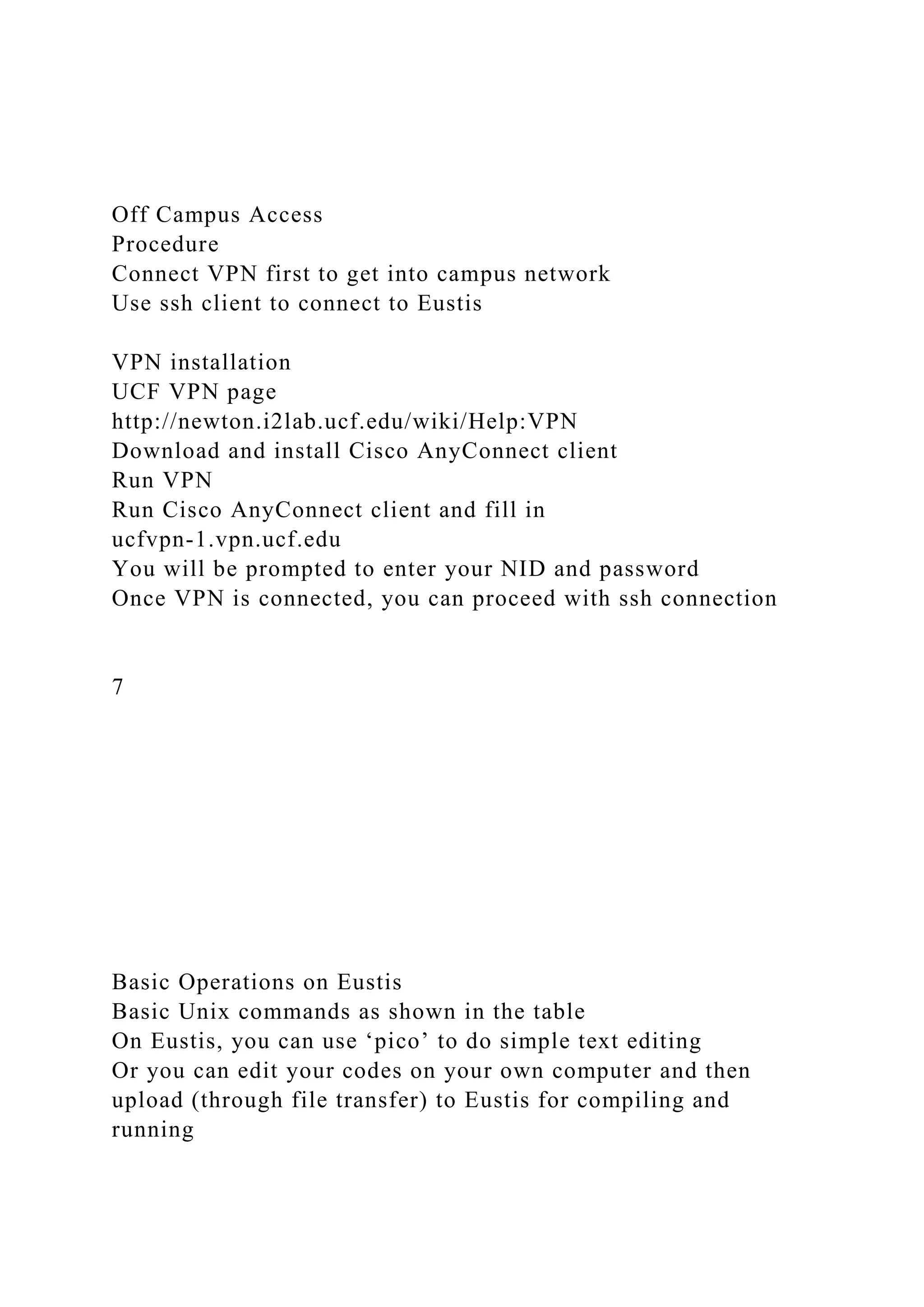Off Campus Access
Procedure
Connect VPN first to get into campus network
Use ssh client to connect to Eustis
VPN installation
UCF VPN page
http://newton.i2lab.ucf.edu/wiki/Help:VPN
Download and install Cisco AnyConnect client
Run VPN
Run Cisco AnyConnect client and fill in
ucfvpn-1.vpn.ucf.edu
You will be prompted to enter your NID and password
Once VPN is connected, you can proceed with ssh connection
7
Basic Operations on Eustis
Basic Unix commands as shown in the table
On Eustis, you can use ‘pico’ to do simple text editing
Or you can edit your codes on your own computer and then
upload (through file transfer) to Eustis for compiling and
running
 