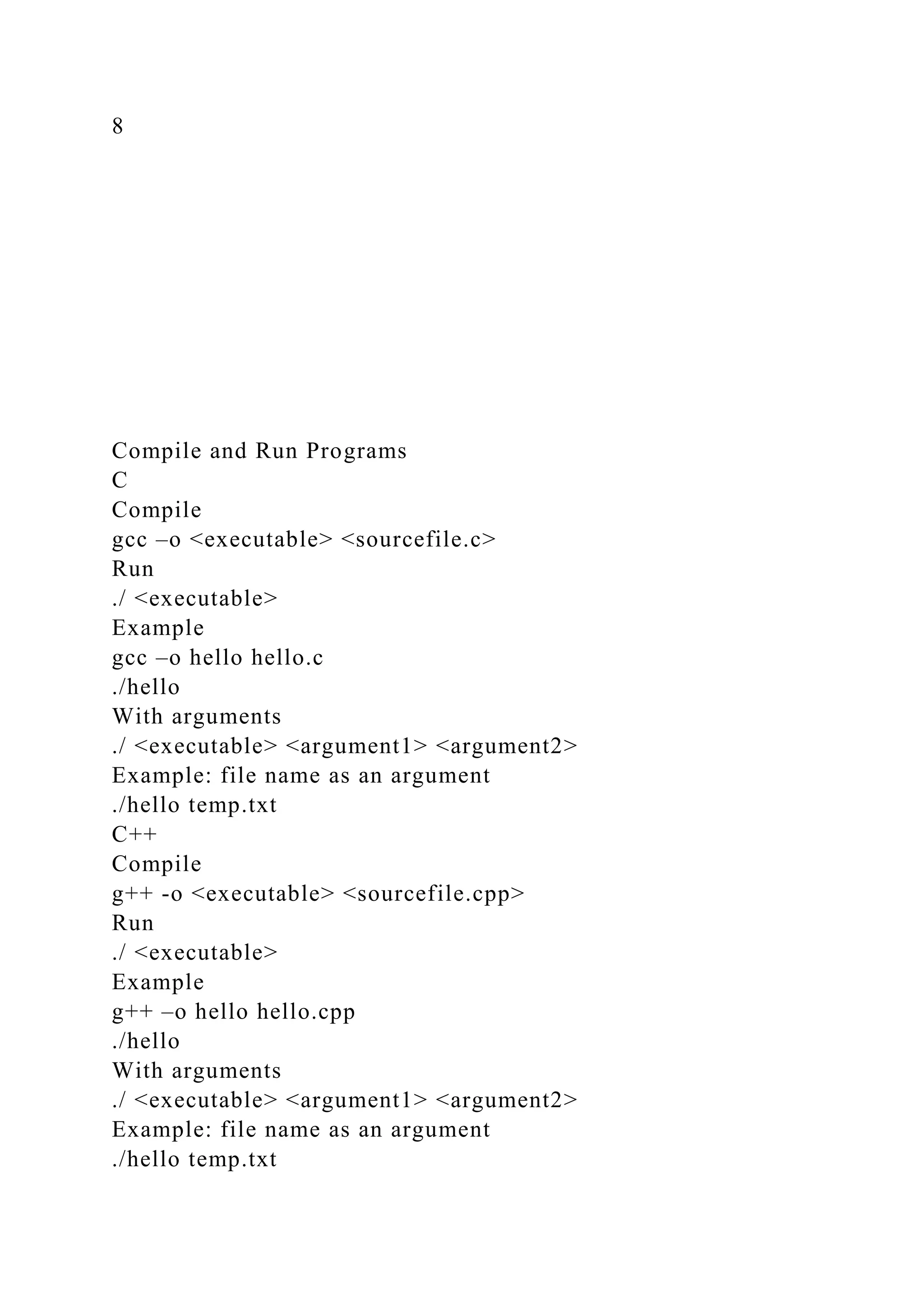 8
Compile and Run Programs
C
Compile
gcc –o <executable> <sourcefile.c>
Run
./ <executable>
Example
gcc –o hello hello.c
./hello
With arguments
./ <executable> <argument1> <argument2>
Example: file name as an argument
./hello temp.txt
C++
Compile
g++ -o <executable> <sourcefile.cpp>
Run
./ <executable>
Example
g++ –o hello hello.cpp
./hello
With arguments
./ <executable> <argument1> <argument2>
Example: file name as an argument
./hello temp.txt
 