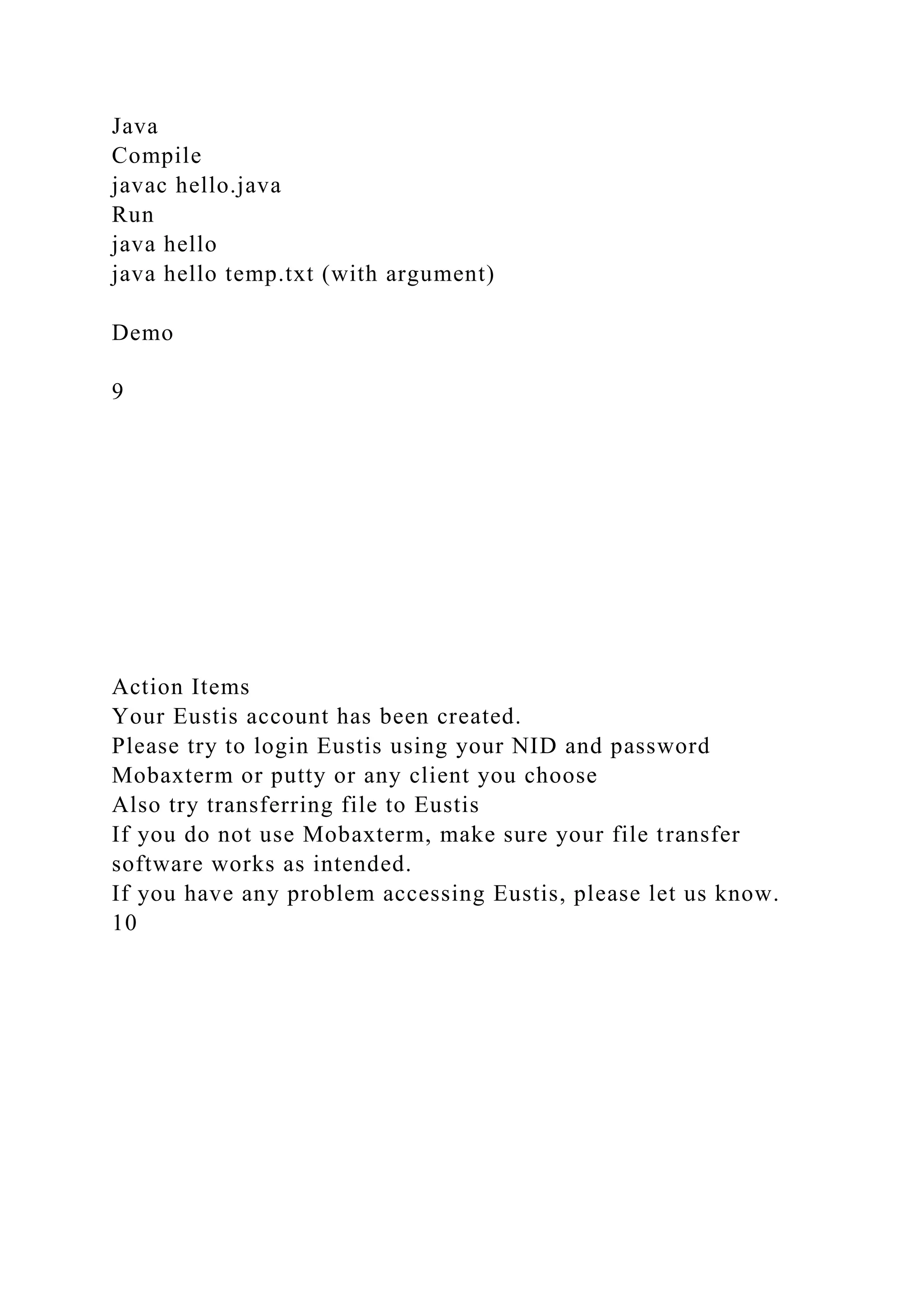 Java
Compile
javac hello.java
Run
java hello
java hello temp.txt (with argument)
Demo
9
Action Items
Your Eustis account has been created.
Please try to login Eustis using your NID and password
Mobaxterm or putty or any client you choose
Also try transferring file to Eustis
If you do not use Mobaxterm, make sure your file transfer
software works as intended.
If you have any problem accessing Eustis, please let us know.
10
 