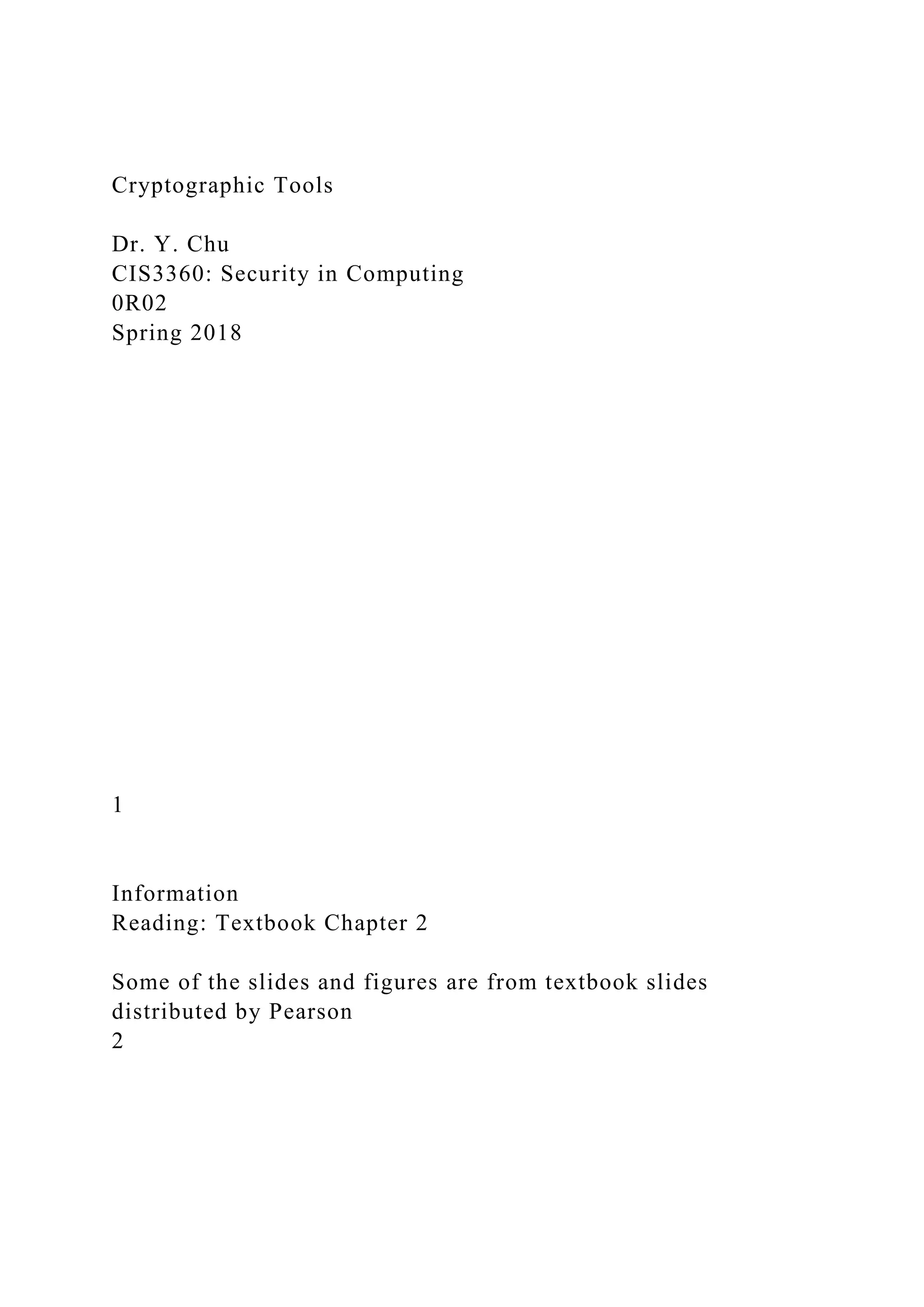 Cryptographic Tools
Dr. Y. Chu
CIS3360: Security in Computing
0R02
Spring 2018
1
Information
Reading: Textbook Chapter 2
Some of the slides and figures are from textbook slides
distributed by Pearson
2
 
