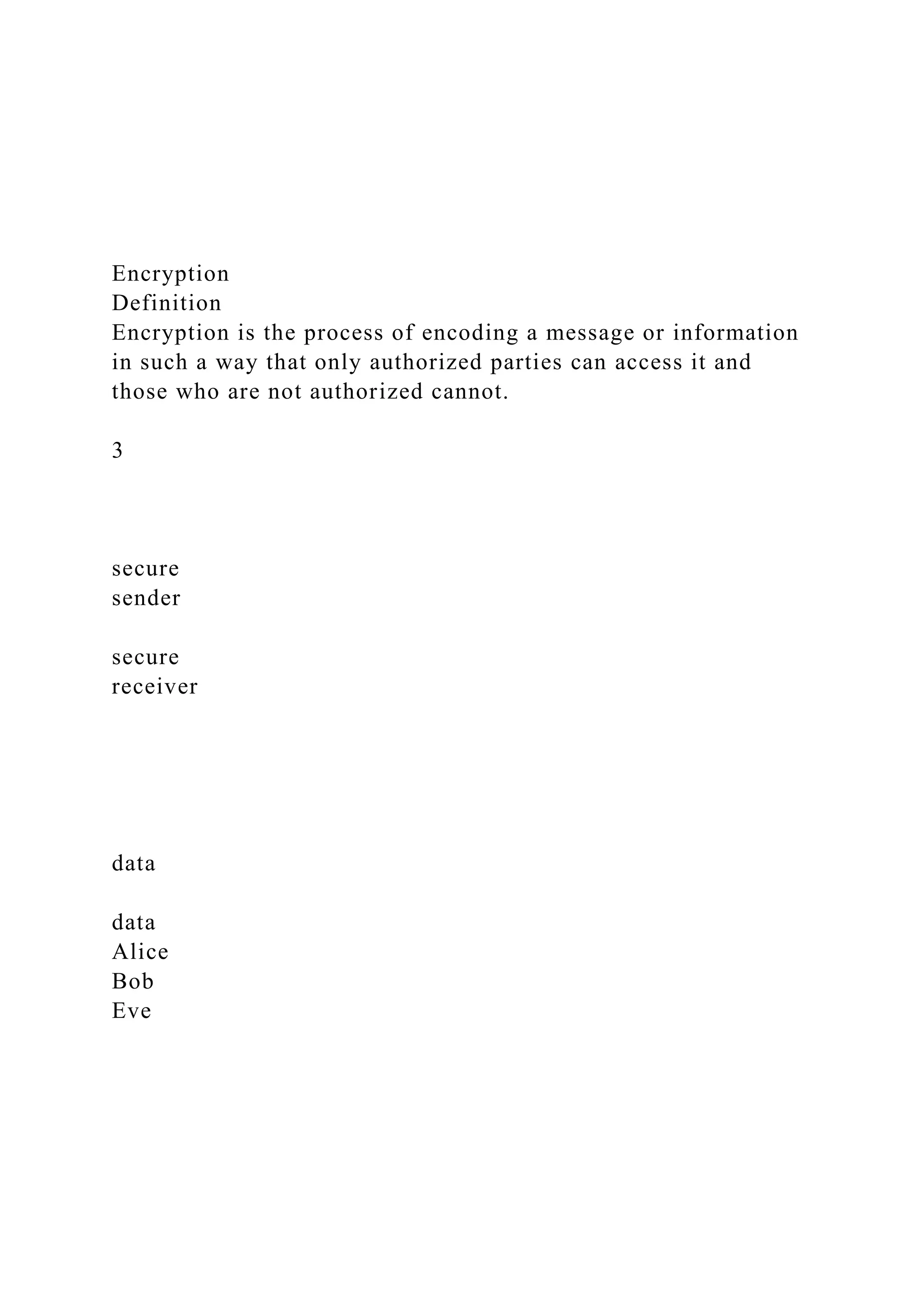 Encryption
Definition
Encryption is the process of encoding a message or information
in such a way that only authorized parties can access it and
those who are not authorized cannot.
3
secure
sender
secure
receiver
data
data
Alice
Bob
Eve
 