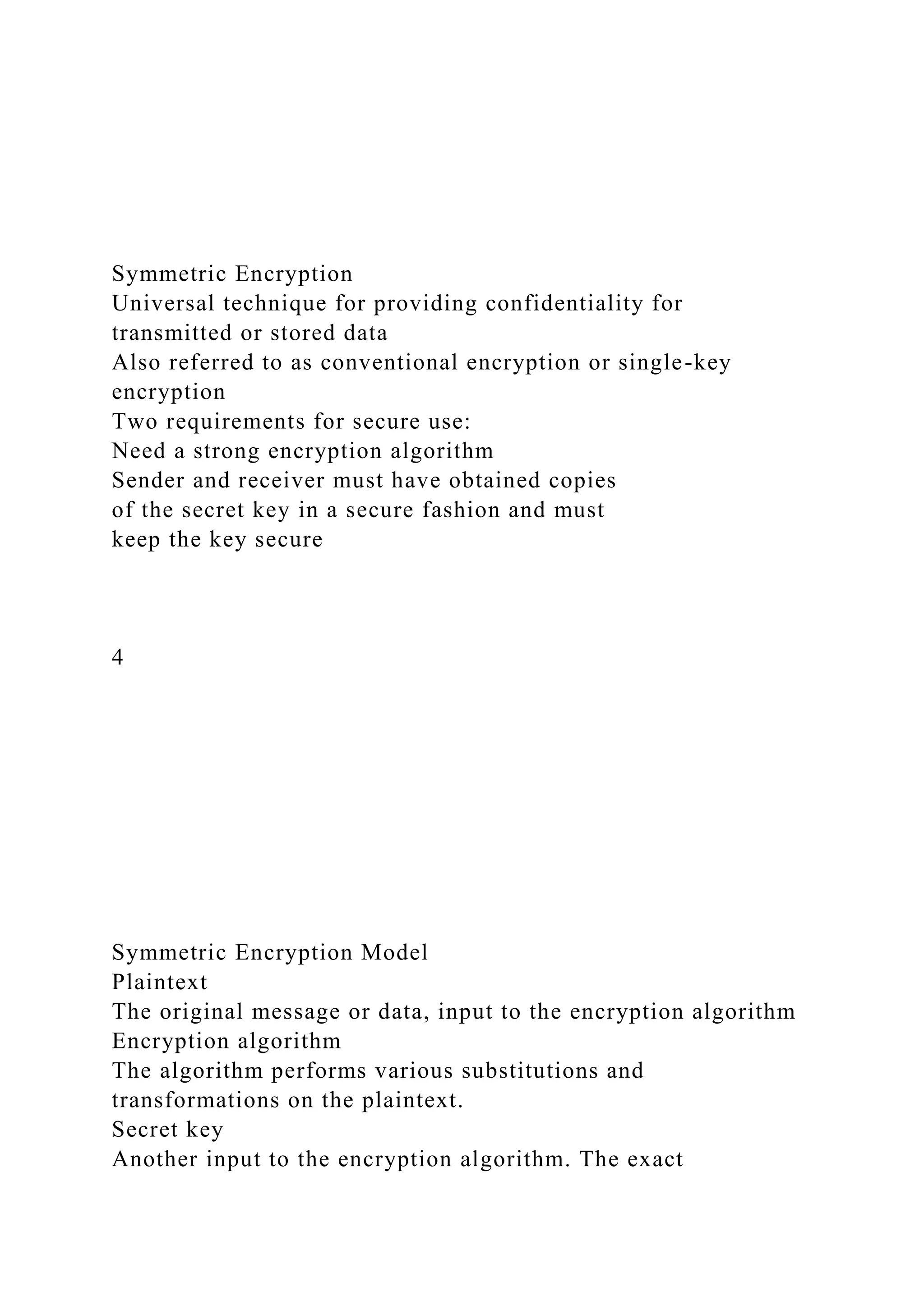 Symmetric Encryption
Universal technique for providing confidentiality for
transmitted or stored data
Also referred to as conventional encryption or single-key
encryption
Two requirements for secure use:
Need a strong encryption algorithm
Sender and receiver must have obtained copies
of the secret key in a secure fashion and must
keep the key secure
4
Symmetric Encryption Model
Plaintext
The original message or data, input to the encryption algorithm
Encryption algorithm
The algorithm performs various substitutions and
transformations on the plaintext.
Secret key
Another input to the encryption algorithm. The exact
 