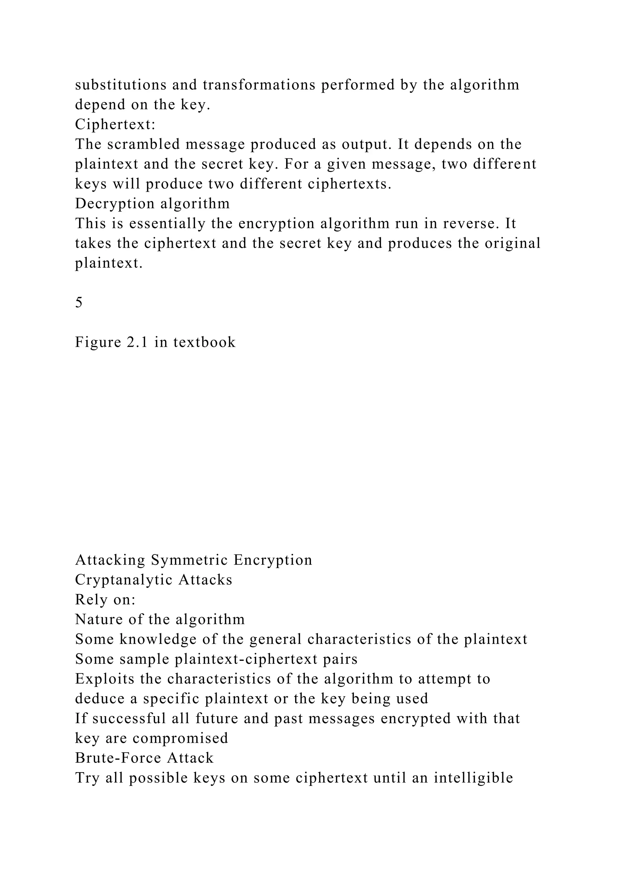substitutions and transformations performed by the algorithm
depend on the key.
Ciphertext:
The scrambled message produced as output. It depends on the
plaintext and the secret key. For a given message, two different
keys will produce two different ciphertexts.
Decryption algorithm
This is essentially the encryption algorithm run in reverse. It
takes the ciphertext and the secret key and produces the original
plaintext.
5
Figure 2.1 in textbook
Attacking Symmetric Encryption
Cryptanalytic Attacks
Rely on:
Nature of the algorithm
Some knowledge of the general characteristics of the plaintext
Some sample plaintext-ciphertext pairs
Exploits the characteristics of the algorithm to attempt to
deduce a specific plaintext or the key being used
If successful all future and past messages encrypted with that
key are compromised
Brute-Force Attack
Try all possible keys on some ciphertext until an intelligible
 