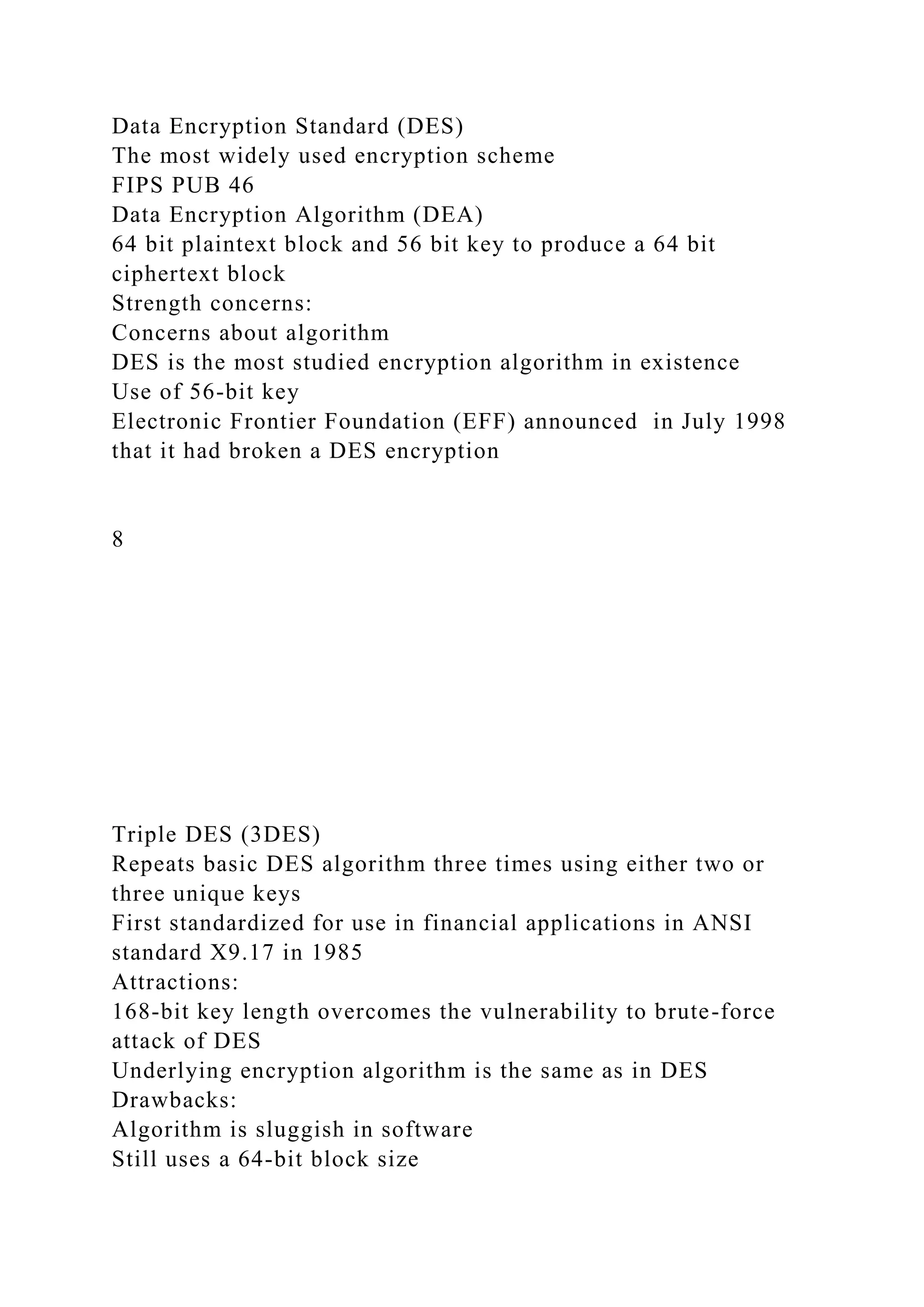 Data Encryption Standard (DES)
The most widely used encryption scheme
FIPS PUB 46
Data Encryption Algorithm (DEA)
64 bit plaintext block and 56 bit key to produce a 64 bit
ciphertext block
Strength concerns:
Concerns about algorithm
DES is the most studied encryption algorithm in existence
Use of 56-bit key
Electronic Frontier Foundation (EFF) announced in July 1998
that it had broken a DES encryption
8
Triple DES (3DES)
Repeats basic DES algorithm three times using either two or
three unique keys
First standardized for use in financial applications in ANSI
standard X9.17 in 1985
Attractions:
168-bit key length overcomes the vulnerability to brute-force
attack of DES
Underlying encryption algorithm is the same as in DES
Drawbacks:
Algorithm is sluggish in software
Still uses a 64-bit block size
 