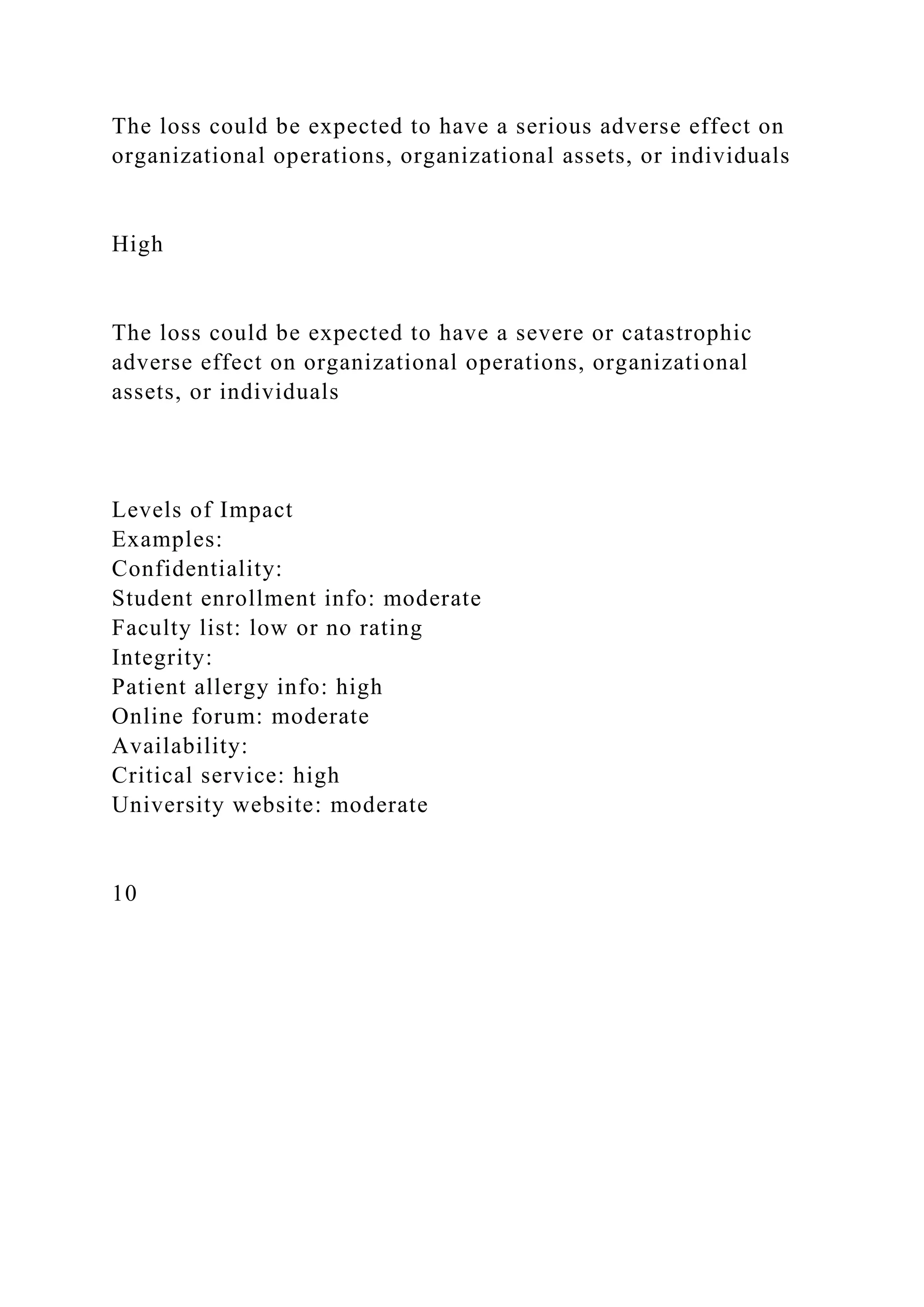 The loss could be expected to have a serious adverse effect on
organizational operations, organizational assets, or individuals
High
The loss could be expected to have a severe or catastrophic
adverse effect on organizational operations, organizational
assets, or individuals
Levels of Impact
Examples:
Confidentiality:
Student enrollment info: moderate
Faculty list: low or no rating
Integrity:
Patient allergy info: high
Online forum: moderate
Availability:
Critical service: high
University website: moderate
10
 