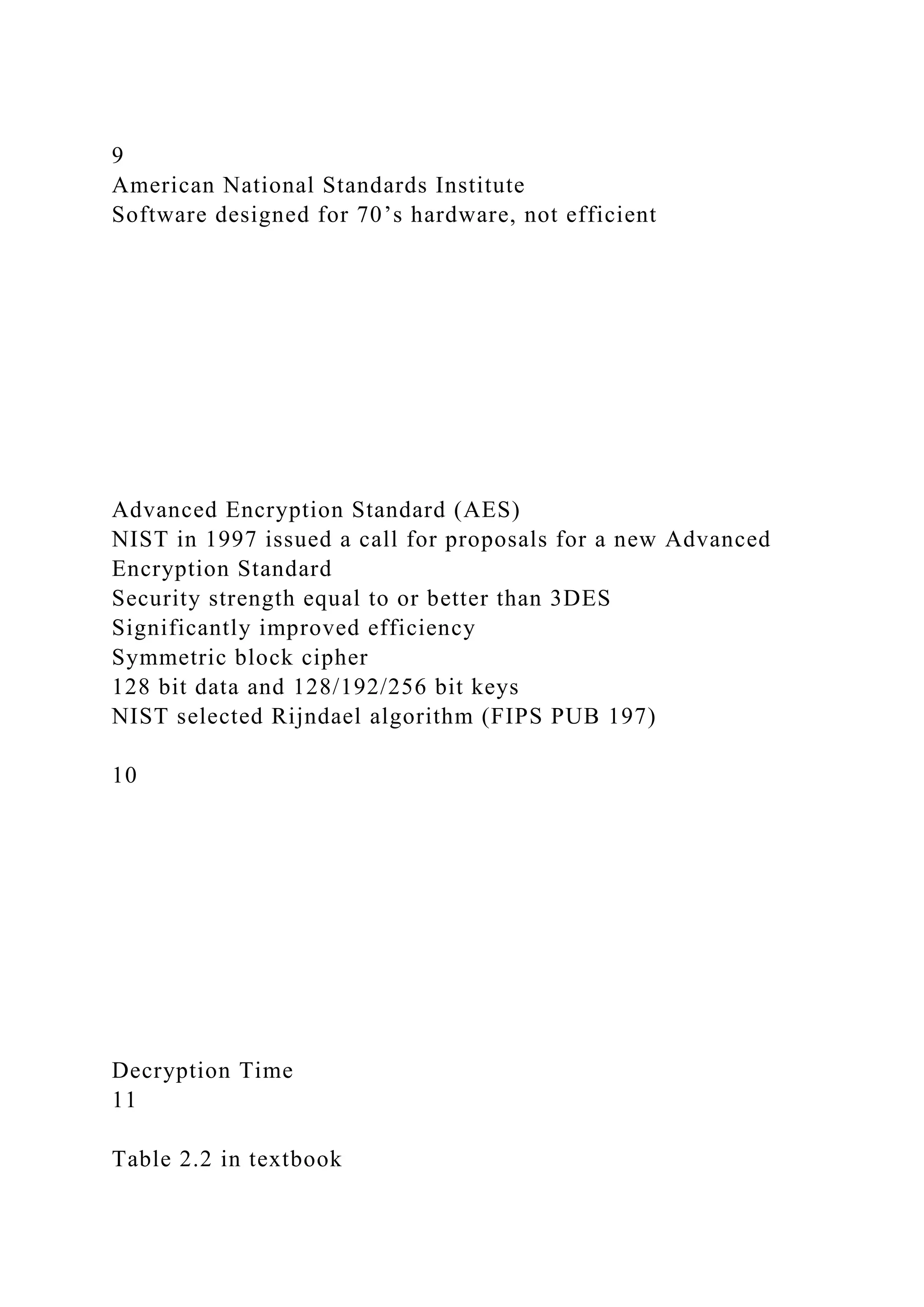 9
American National Standards Institute
Software designed for 70’s hardware, not efficient
Advanced Encryption Standard (AES)
NIST in 1997 issued a call for proposals for a new Advanced
Encryption Standard
Security strength equal to or better than 3DES
Significantly improved efficiency
Symmetric block cipher
128 bit data and 128/192/256 bit keys
NIST selected Rijndael algorithm (FIPS PUB 197)
10
Decryption Time
11
Table 2.2 in textbook
 