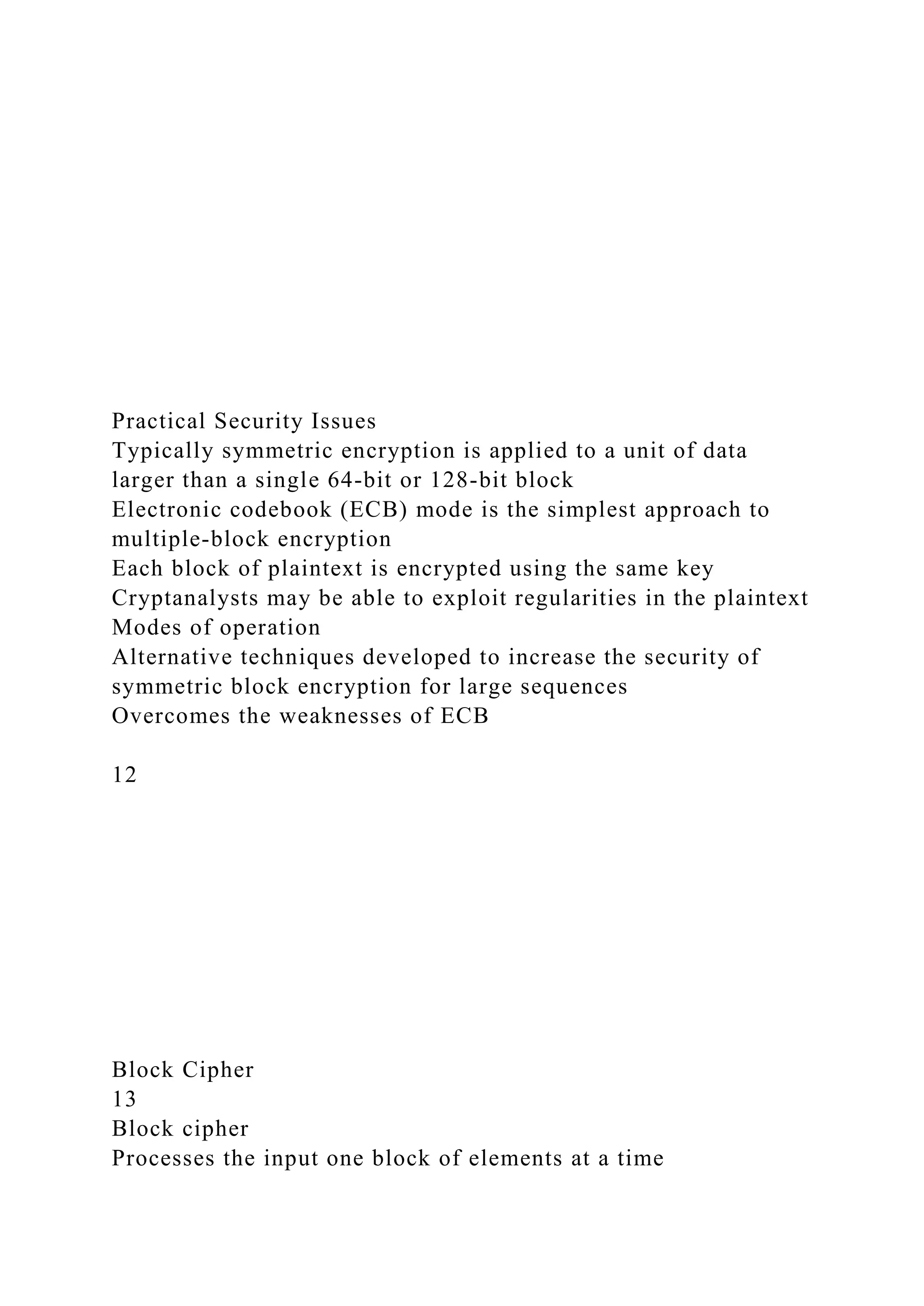 Practical Security Issues
Typically symmetric encryption is applied to a unit of data
larger than a single 64-bit or 128-bit block
Electronic codebook (ECB) mode is the simplest approach to
multiple-block encryption
Each block of plaintext is encrypted using the same key
Cryptanalysts may be able to exploit regularities in the plaintext
Modes of operation
Alternative techniques developed to increase the security of
symmetric block encryption for large sequences
Overcomes the weaknesses of ECB
12
Block Cipher
13
Block cipher
Processes the input one block of elements at a time
 