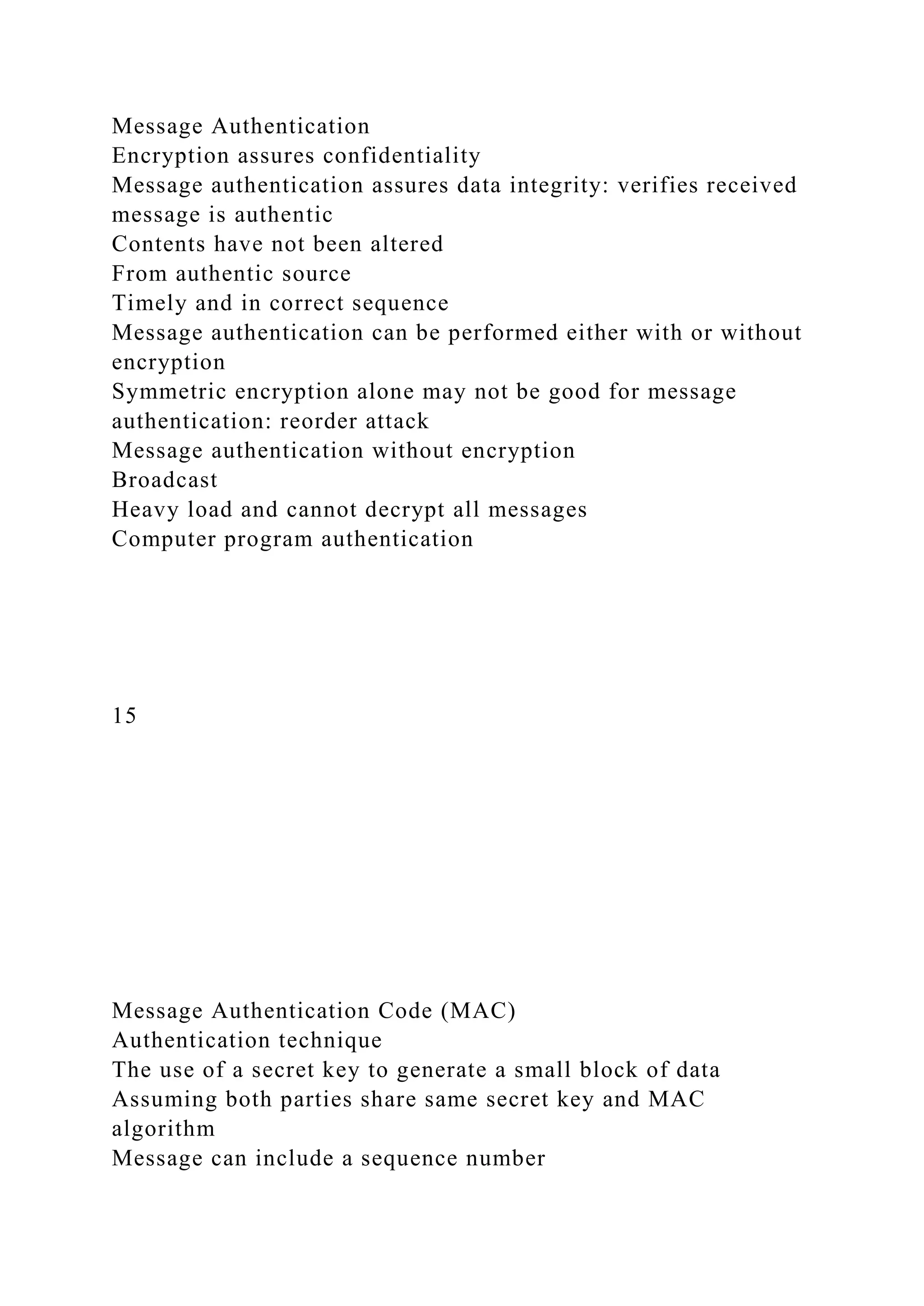 Message Authentication
Encryption assures confidentiality
Message authentication assures data integrity: verifies received
message is authentic
Contents have not been altered
From authentic source
Timely and in correct sequence
Message authentication can be performed either with or without
encryption
Symmetric encryption alone may not be good for message
authentication: reorder attack
Message authentication without encryption
Broadcast
Heavy load and cannot decrypt all messages
Computer program authentication
15
Message Authentication Code (MAC)
Authentication technique
The use of a secret key to generate a small block of data
Assuming both parties share same secret key and MAC
algorithm
Message can include a sequence number
 