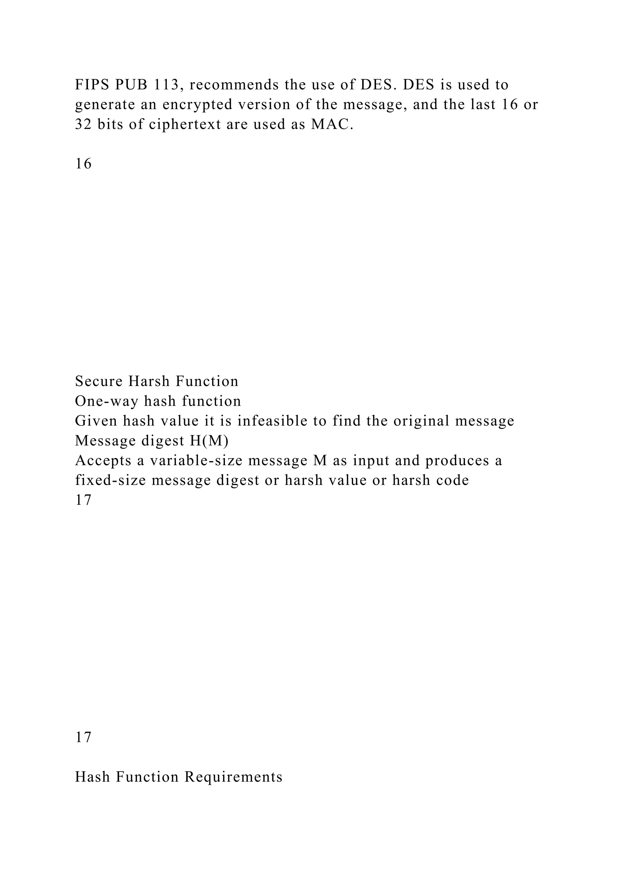 FIPS PUB 113, recommends the use of DES. DES is used to
generate an encrypted version of the message, and the last 16 or
32 bits of ciphertext are used as MAC.
16
Secure Harsh Function
One-way hash function
Given hash value it is infeasible to find the original message
Message digest H(M)
Accepts a variable-size message M as input and produces a
fixed-size message digest or harsh value or harsh code
17
17
Hash Function Requirements
 