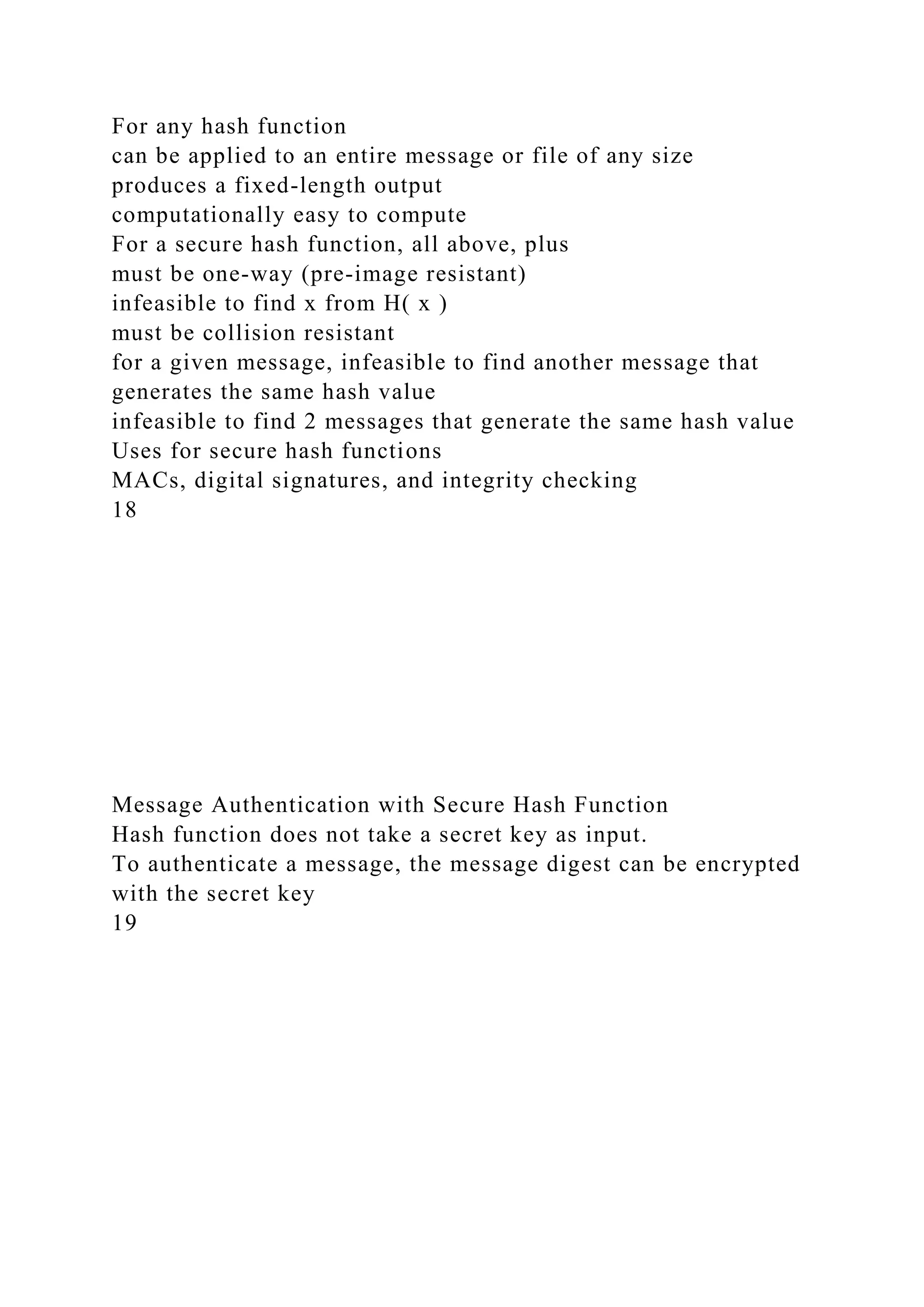 For any hash function
can be applied to an entire message or file of any size
produces a fixed-length output
computationally easy to compute
For a secure hash function, all above, plus
must be one-way (pre-image resistant)
infeasible to find x from H( x )
must be collision resistant
for a given message, infeasible to find another message that
generates the same hash value
infeasible to find 2 messages that generate the same hash value
Uses for secure hash functions
MACs, digital signatures, and integrity checking
18
Message Authentication with Secure Hash Function
Hash function does not take a secret key as input.
To authenticate a message, the message digest can be encrypted
with the secret key
19
 