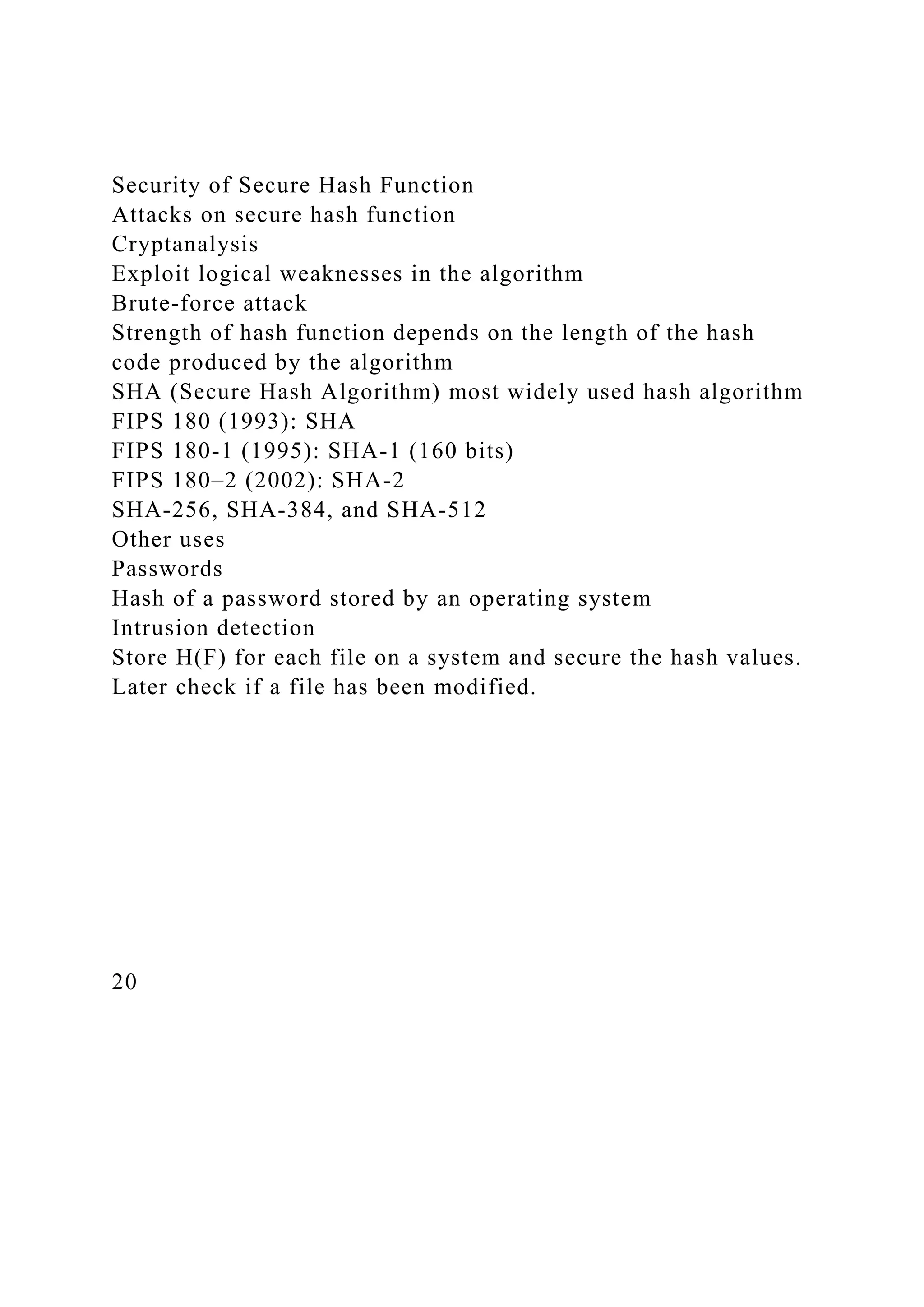 Security of Secure Hash Function
Attacks on secure hash function
Cryptanalysis
Exploit logical weaknesses in the algorithm
Brute-force attack
Strength of hash function depends on the length of the hash
code produced by the algorithm
SHA (Secure Hash Algorithm) most widely used hash algorithm
FIPS 180 (1993): SHA
FIPS 180-1 (1995): SHA-1 (160 bits)
FIPS 180–2 (2002): SHA-2
SHA-256, SHA-384, and SHA-512
Other uses
Passwords
Hash of a password stored by an operating system
Intrusion detection
Store H(F) for each file on a system and secure the hash values.
Later check if a file has been modified.
20
 