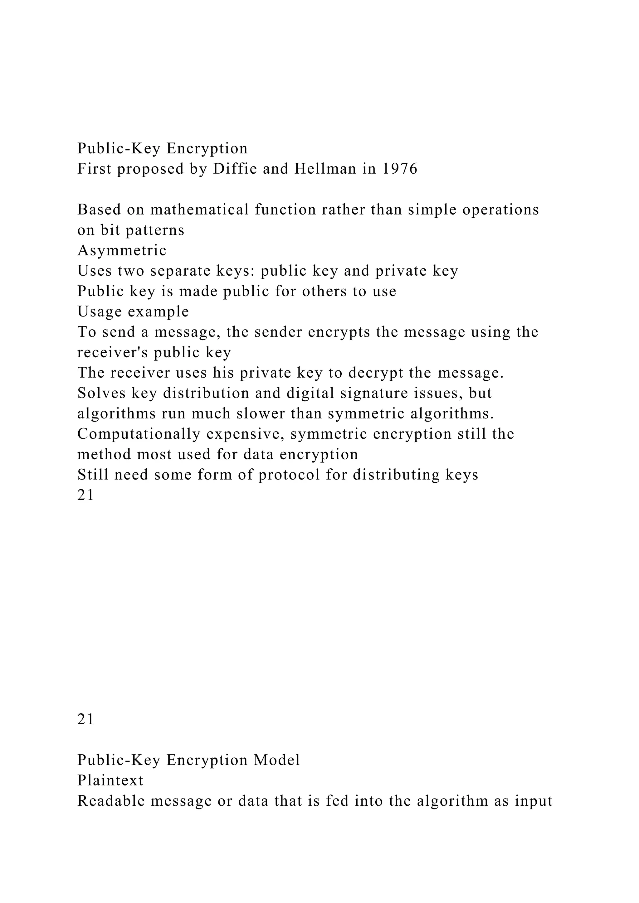 Public-Key Encryption
First proposed by Diffie and Hellman in 1976
Based on mathematical function rather than simple operations
on bit patterns
Asymmetric
Uses two separate keys: public key and private key
Public key is made public for others to use
Usage example
To send a message, the sender encrypts the message using the
receiver's public key
The receiver uses his private key to decrypt the message.
Solves key distribution and digital signature issues, but
algorithms run much slower than symmetric algorithms.
Computationally expensive, symmetric encryption still the
method most used for data encryption
Still need some form of protocol for distributing keys
21
21
Public-Key Encryption Model
Plaintext
Readable message or data that is fed into the algorithm as input
 