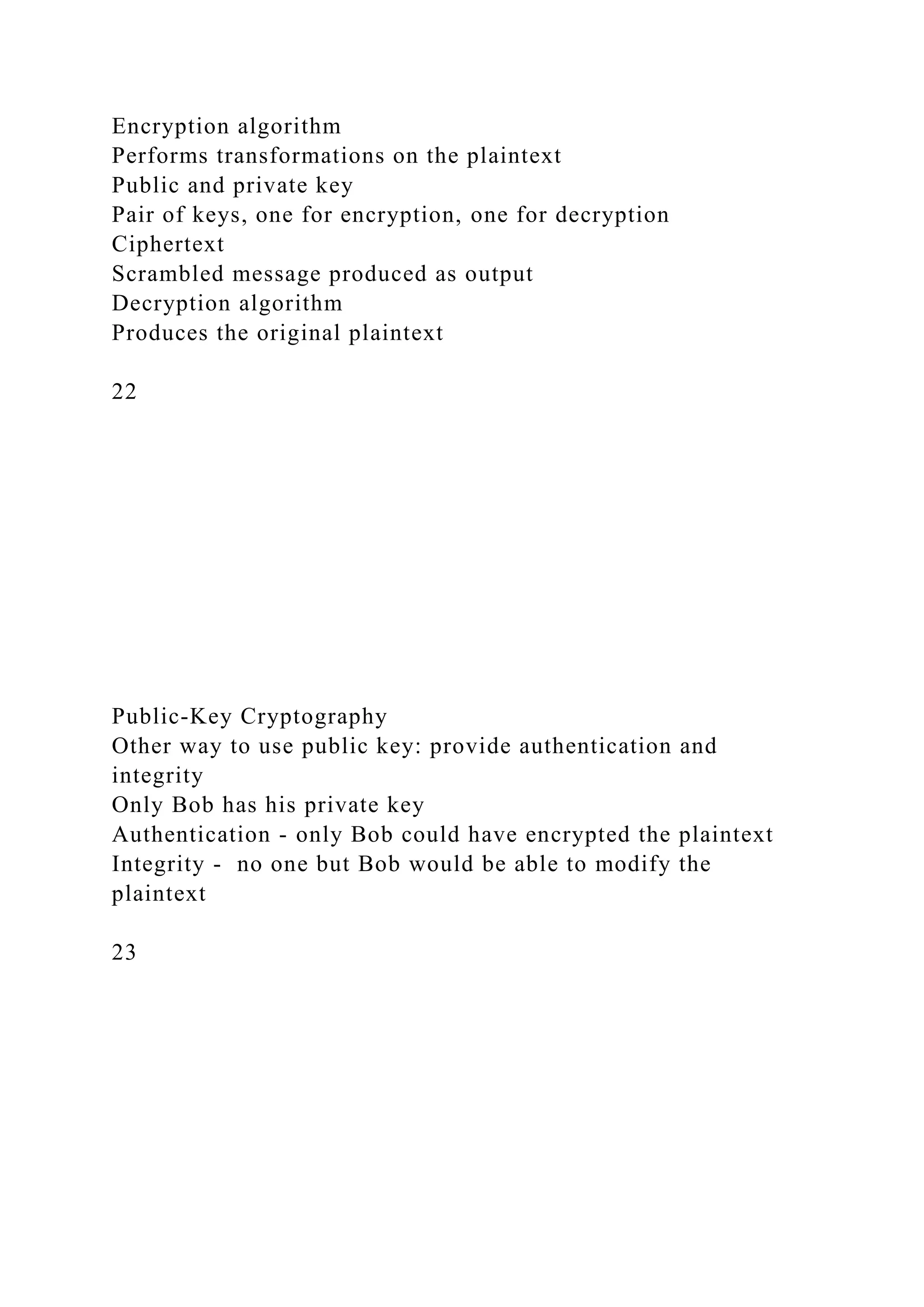 Encryption algorithm
Performs transformations on the plaintext
Public and private key
Pair of keys, one for encryption, one for decryption
Ciphertext
Scrambled message produced as output
Decryption algorithm
Produces the original plaintext
22
Public-Key Cryptography
Other way to use public key: provide authentication and
integrity
Only Bob has his private key
Authentication - only Bob could have encrypted the plaintext
Integrity - no one but Bob would be able to modify the
plaintext
23
 