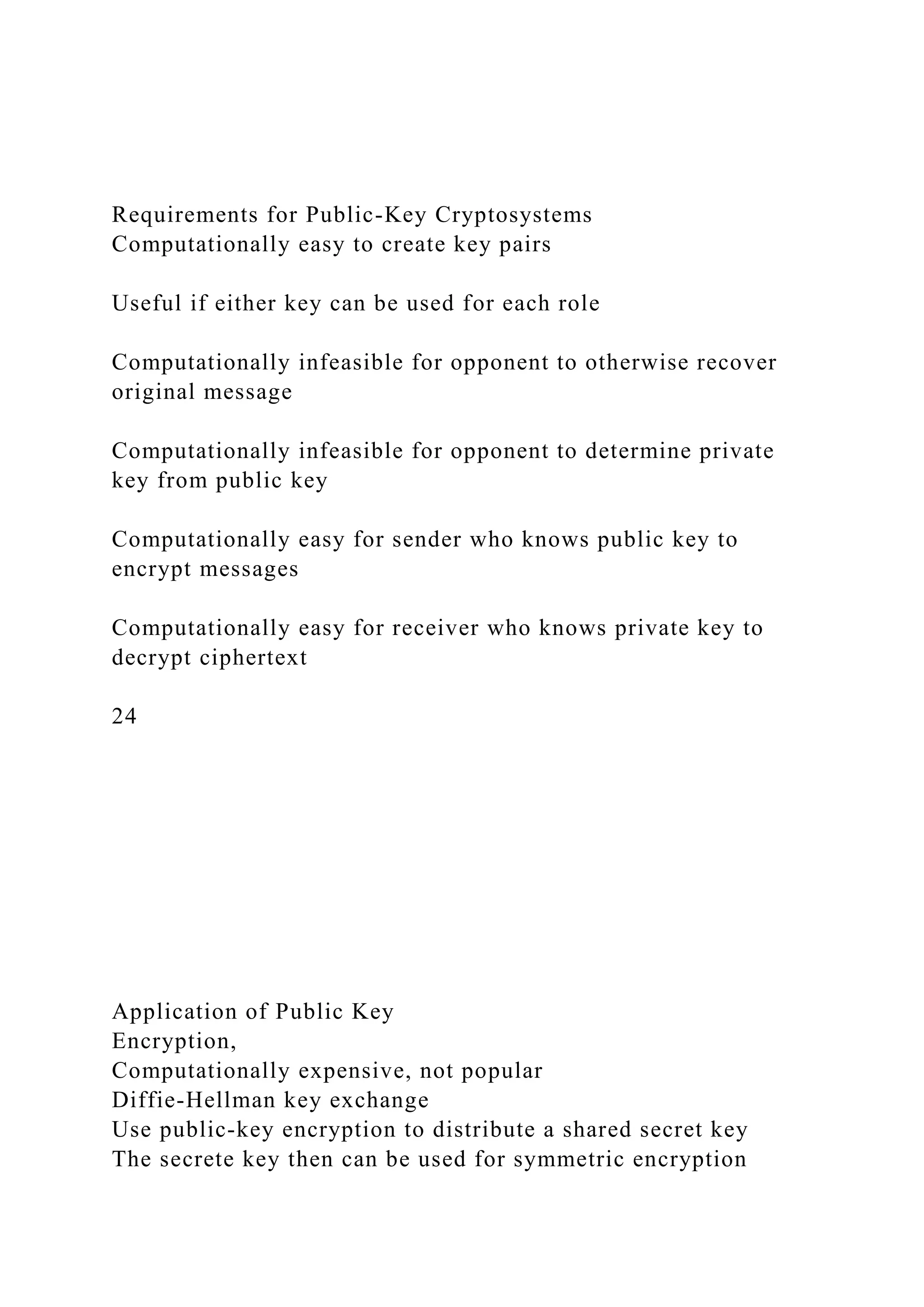 Requirements for Public-Key Cryptosystems
Computationally easy to create key pairs
Useful if either key can be used for each role
Computationally infeasible for opponent to otherwise recover
original message
Computationally infeasible for opponent to determine private
key from public key
Computationally easy for sender who knows public key to
encrypt messages
Computationally easy for receiver who knows private key to
decrypt ciphertext
24
Application of Public Key
Encryption,
Computationally expensive, not popular
Diffie-Hellman key exchange
Use public-key encryption to distribute a shared secret key
The secrete key then can be used for symmetric encryption
 