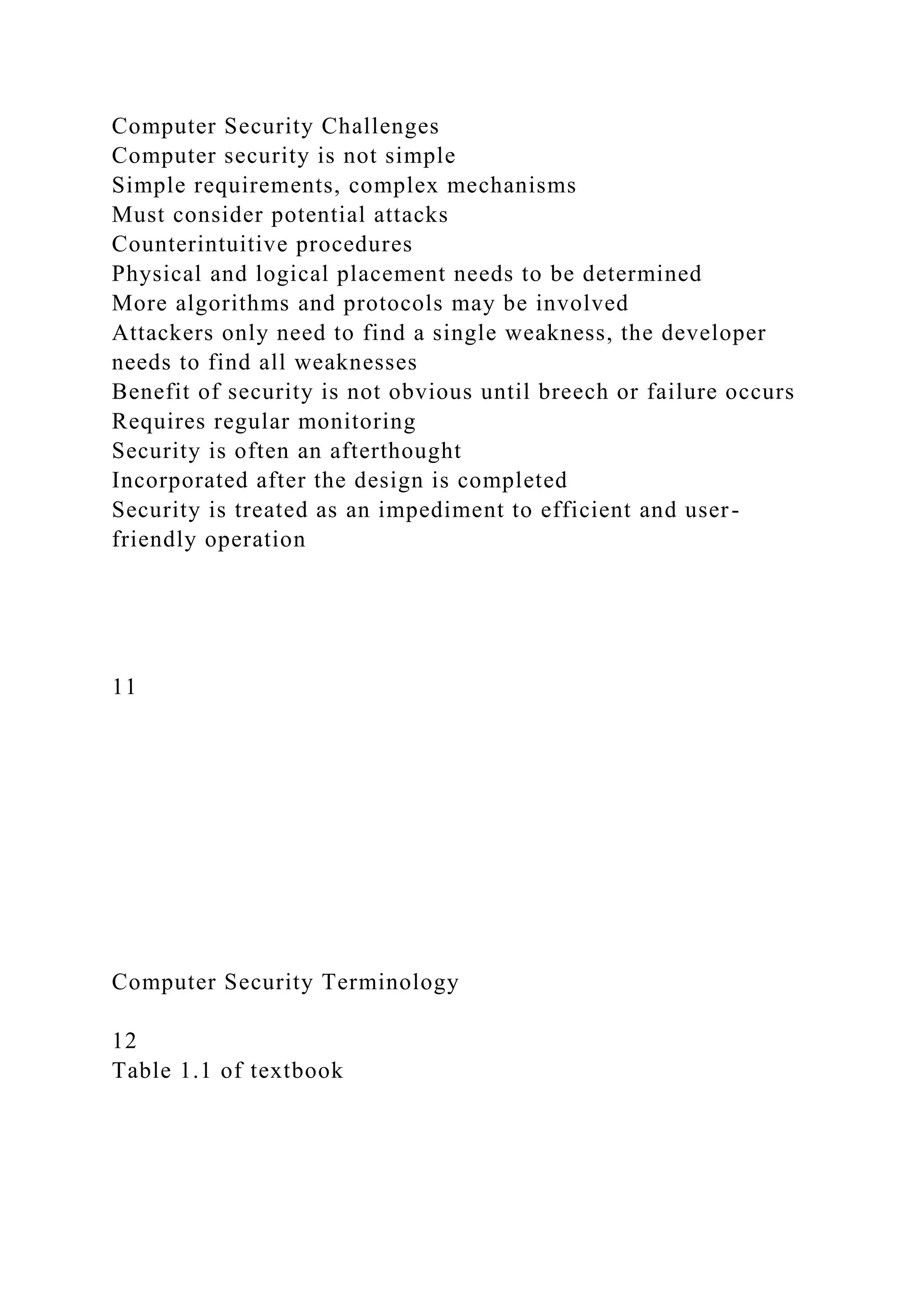 Computer Security Challenges
Computer security is not simple
Simple requirements, complex mechanisms
Must consider potential attacks
Counterintuitive procedures
Physical and logical placement needs to be determined
More algorithms and protocols may be involved
Attackers only need to find a single weakness, the developer
needs to find all weaknesses
Benefit of security is not obvious until breech or failure occurs
Requires regular monitoring
Security is often an afterthought
Incorporated after the design is completed
Security is treated as an impediment to efficient and user-
friendly operation
11
Computer Security Terminology
12
Table 1.1 of textbook
 