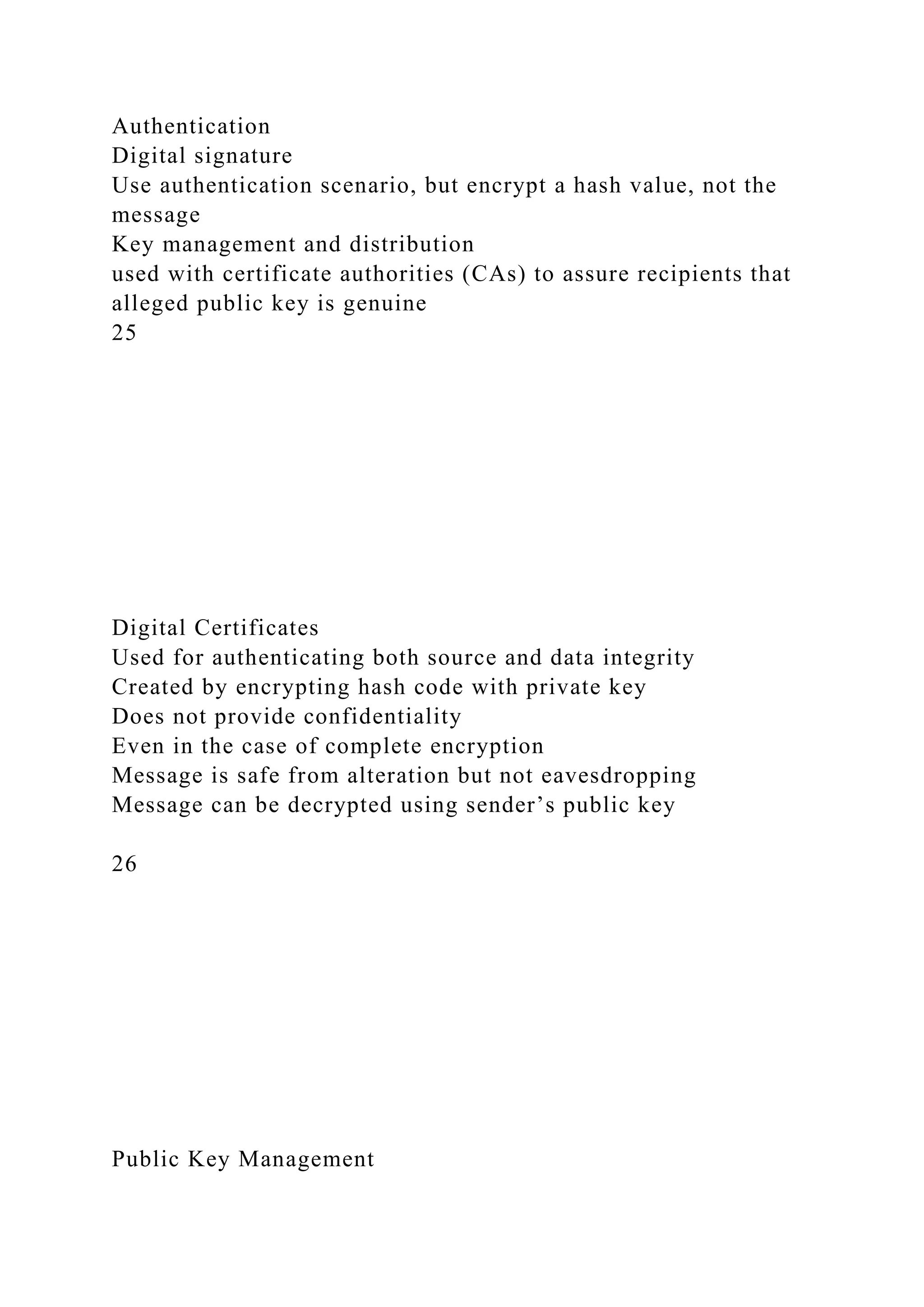 Authentication
Digital signature
Use authentication scenario, but encrypt a hash value, not the
message
Key management and distribution
used with certificate authorities (CAs) to assure recipients that
alleged public key is genuine
25
Digital Certificates
Used for authenticating both source and data integrity
Created by encrypting hash code with private key
Does not provide confidentiality
Even in the case of complete encryption
Message is safe from alteration but not eavesdropping
Message can be decrypted using sender’s public key
26
Public Key Management
 