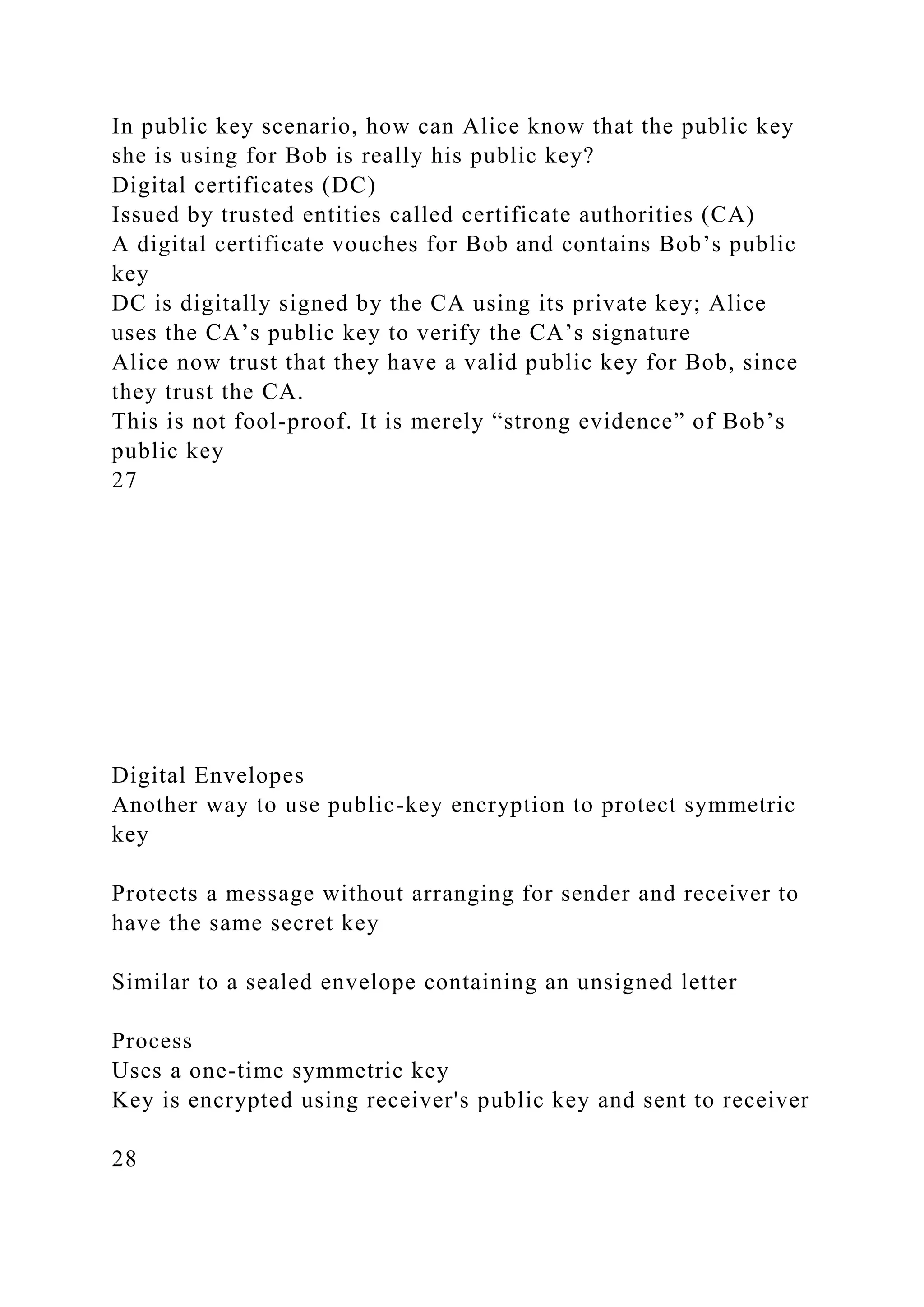 In public key scenario, how can Alice know that the public key
she is using for Bob is really his public key?
Digital certificates (DC)
Issued by trusted entities called certificate authorities (CA)
A digital certificate vouches for Bob and contains Bob’s public
key
DC is digitally signed by the CA using its private key; Alice
uses the CA’s public key to verify the CA’s signature
Alice now trust that they have a valid public key for Bob, since
they trust the CA.
This is not fool-proof. It is merely “strong evidence” of Bob’s
public key
27
Digital Envelopes
Another way to use public-key encryption to protect symmetric
key
Protects a message without arranging for sender and receiver to
have the same secret key
Similar to a sealed envelope containing an unsigned letter
Process
Uses a one-time symmetric key
Key is encrypted using receiver's public key and sent to receiver
28
 