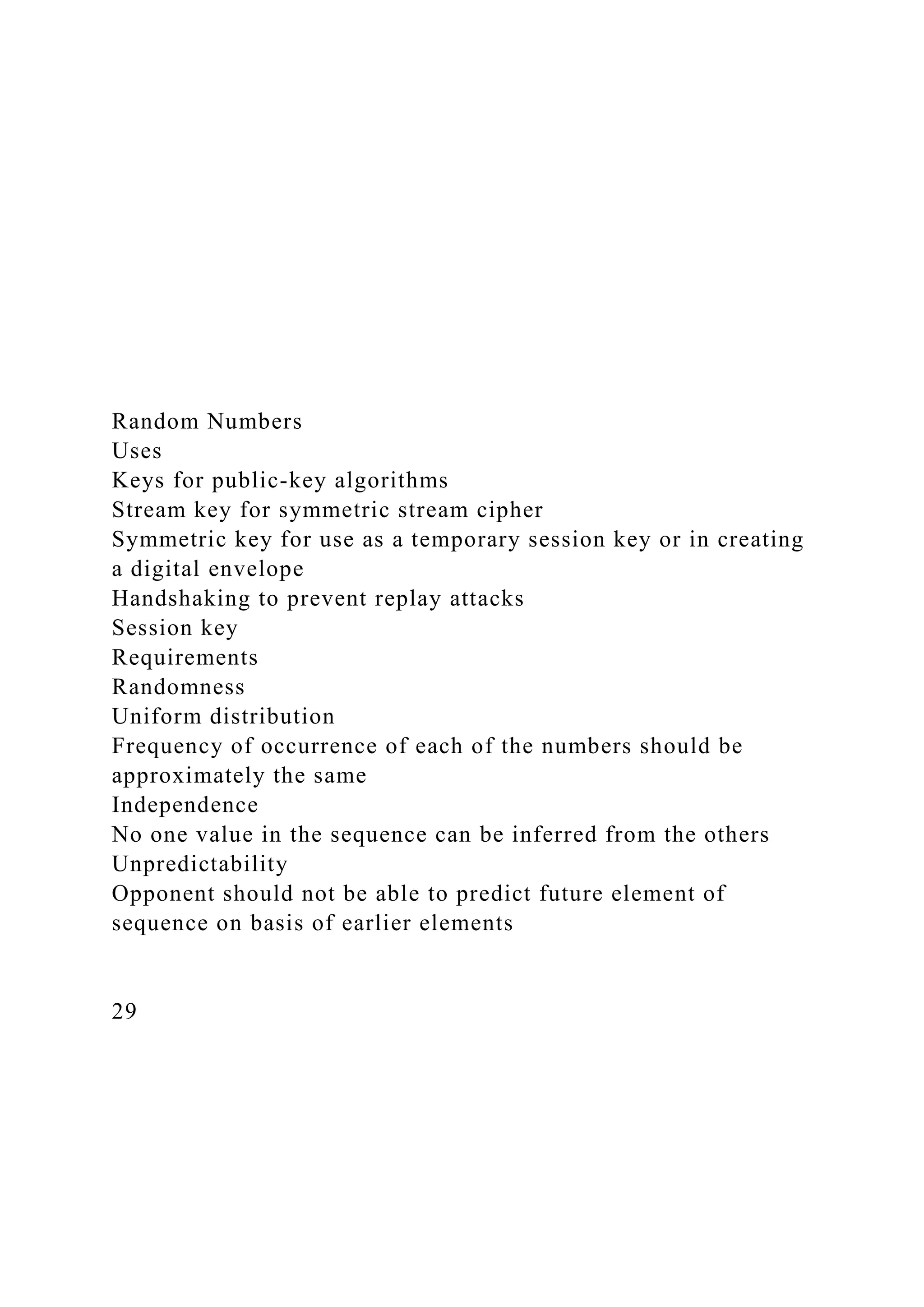 Random Numbers
Uses
Keys for public-key algorithms
Stream key for symmetric stream cipher
Symmetric key for use as a temporary session key or in creating
a digital envelope
Handshaking to prevent replay attacks
Session key
Requirements
Randomness
Uniform distribution
Frequency of occurrence of each of the numbers should be
approximately the same
Independence
No one value in the sequence can be inferred from the others
Unpredictability
Opponent should not be able to predict future element of
sequence on basis of earlier elements
29
 