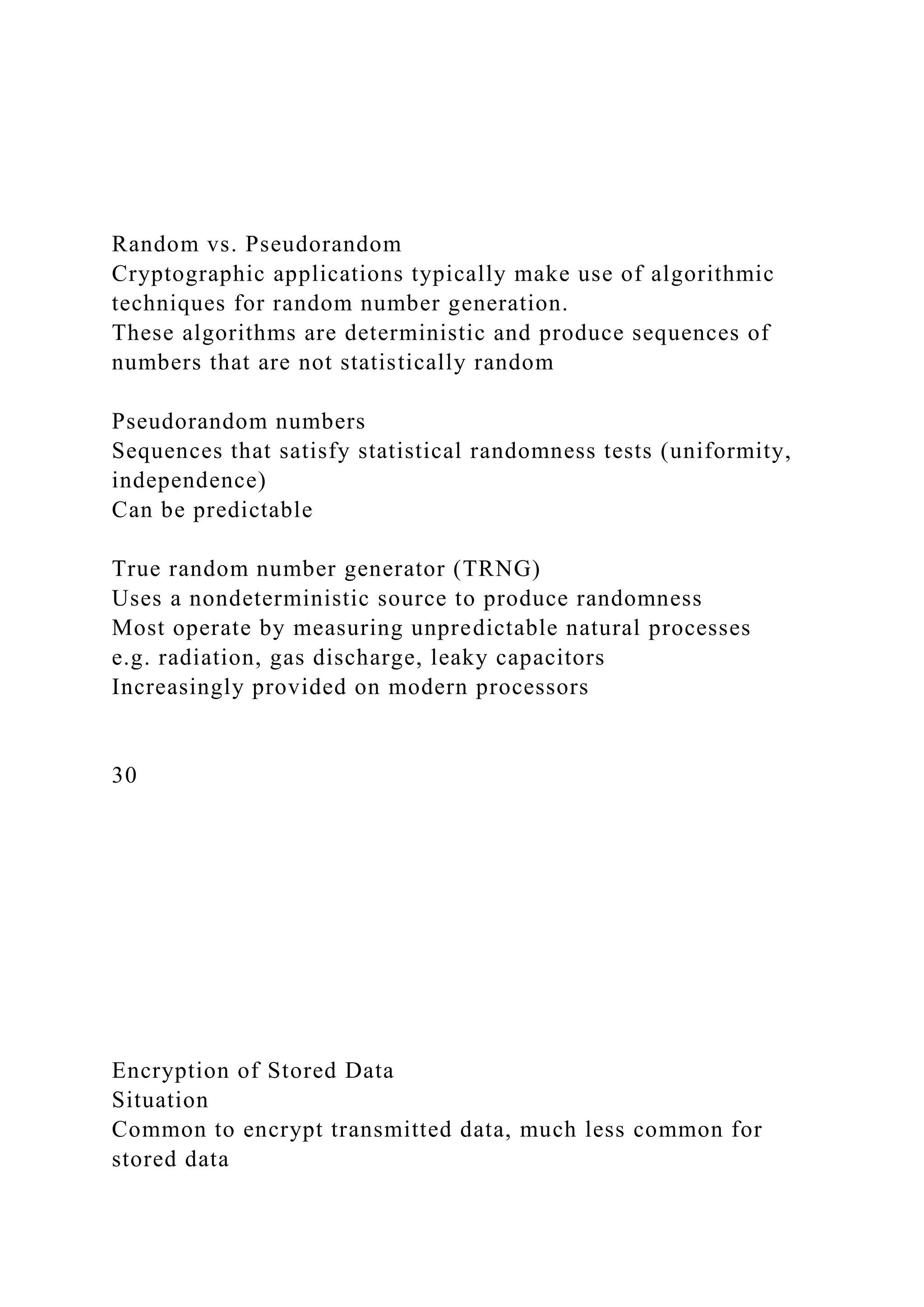 Random vs. Pseudorandom
Cryptographic applications typically make use of algorithmic
techniques for random number generation.
These algorithms are deterministic and produce sequences of
numbers that are not statistically random
Pseudorandom numbers
Sequences that satisfy statistical randomness tests (uniformity,
independence)
Can be predictable
True random number generator (TRNG)
Uses a nondeterministic source to produce randomness
Most operate by measuring unpredictable natural processes
e.g. radiation, gas discharge, leaky capacitors
Increasingly provided on modern processors
30
Encryption of Stored Data
Situation
Common to encrypt transmitted data, much less common for
stored data
 