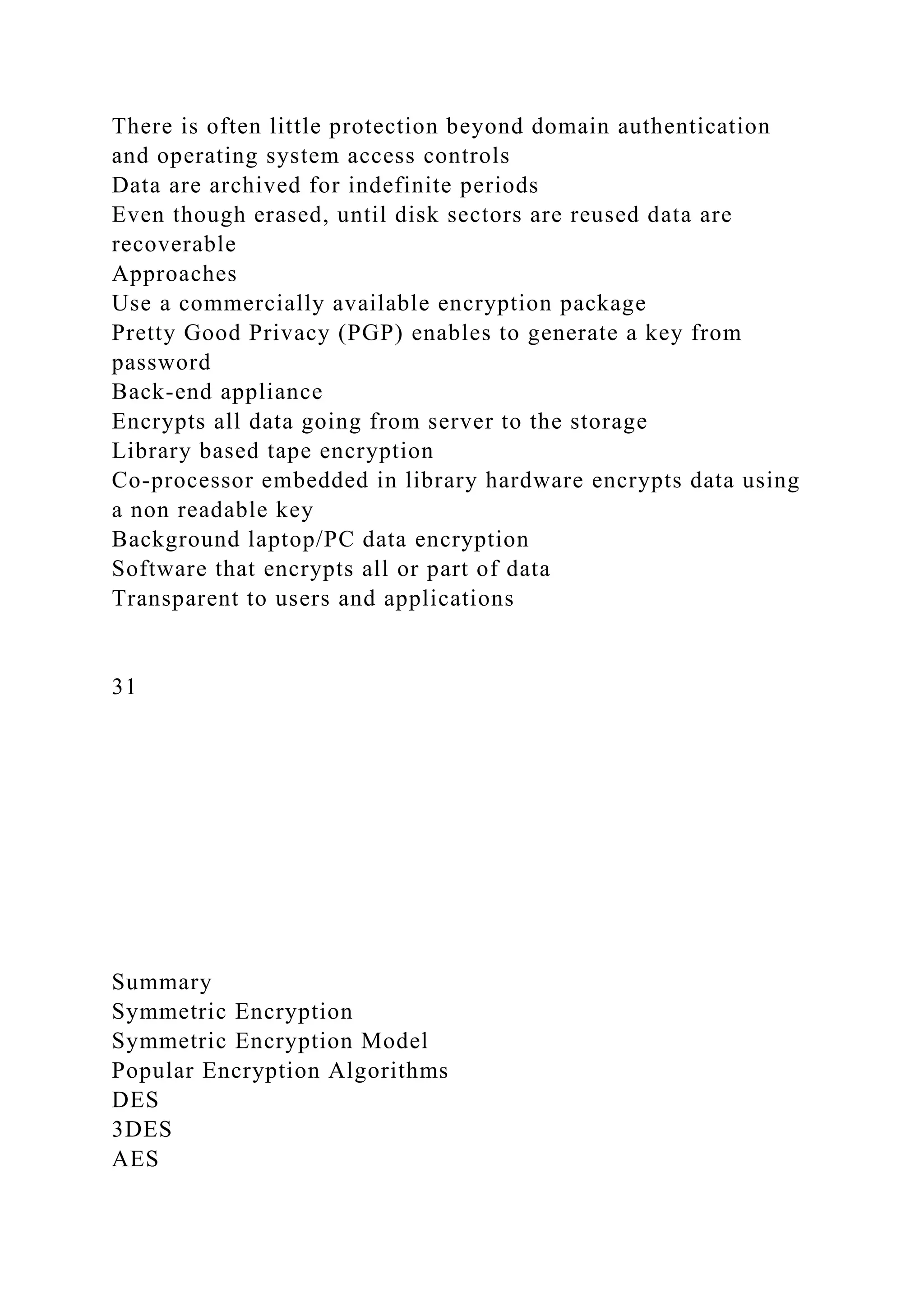 There is often little protection beyond domain authentication
and operating system access controls
Data are archived for indefinite periods
Even though erased, until disk sectors are reused data are
recoverable
Approaches
Use a commercially available encryption package
Pretty Good Privacy (PGP) enables to generate a key from
password
Back-end appliance
Encrypts all data going from server to the storage
Library based tape encryption
Co-processor embedded in library hardware encrypts data using
a non readable key
Background laptop/PC data encryption
Software that encrypts all or part of data
Transparent to users and applications
31
Summary
Symmetric Encryption
Symmetric Encryption Model
Popular Encryption Algorithms
DES
3DES
AES
 