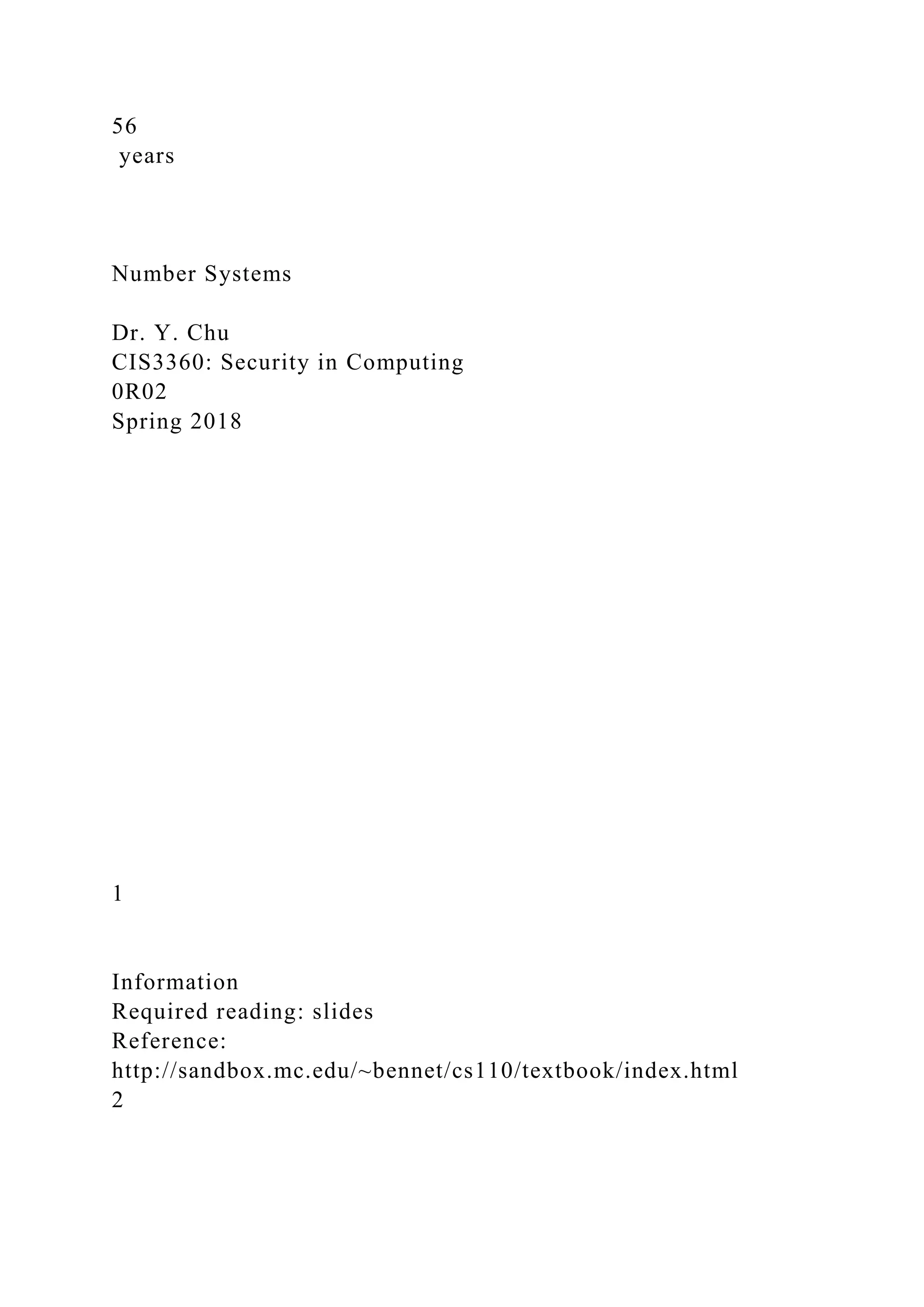 56
years
Number Systems
Dr. Y. Chu
CIS3360: Security in Computing
0R02
Spring 2018
1
Information
Required reading: slides
Reference:
http://sandbox.mc.edu/~bennet/cs110/textbook/index.html
2
 