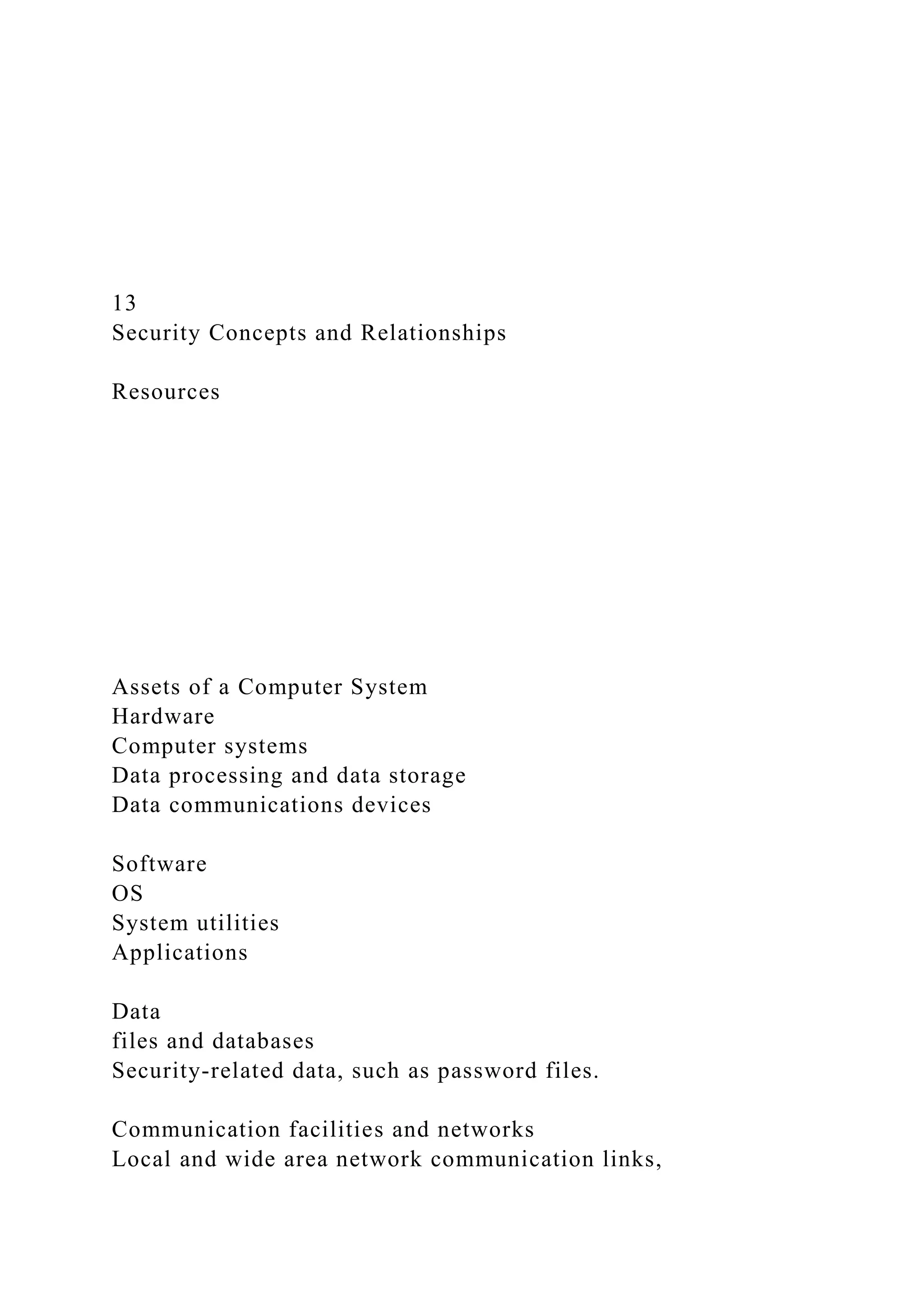 13
Security Concepts and Relationships
Resources
Assets of a Computer System
Hardware
Computer systems
Data processing and data storage
Data communications devices
Software
OS
System utilities
Applications
Data
files and databases
Security-related data, such as password files.
Communication facilities and networks
Local and wide area network communication links,
 