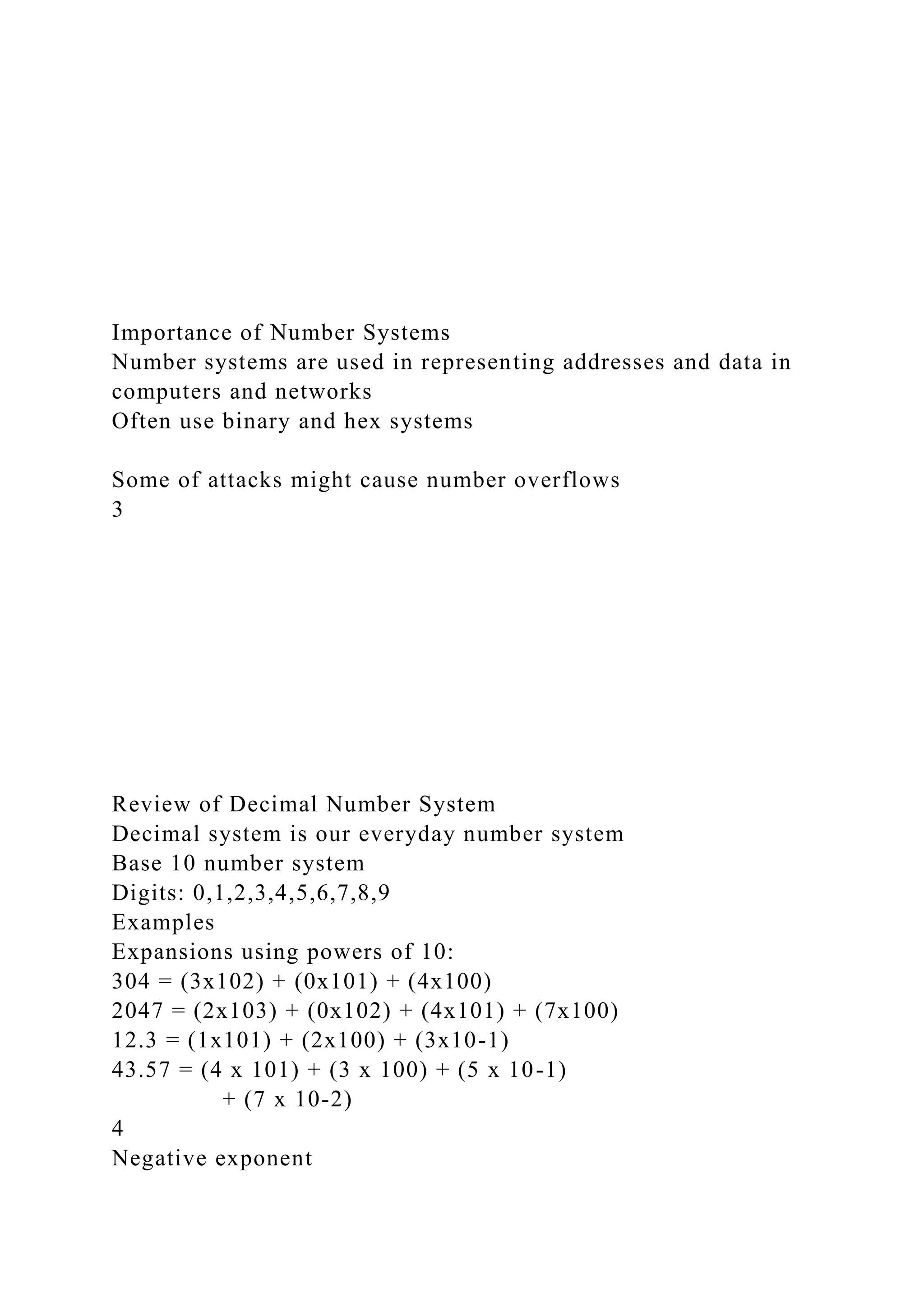 Importance of Number Systems
Number systems are used in representing addresses and data in
computers and networks
Often use binary and hex systems
Some of attacks might cause number overflows
3
Review of Decimal Number System
Decimal system is our everyday number system
Base 10 number system
Digits: 0,1,2,3,4,5,6,7,8,9
Examples
Expansions using powers of 10:
304 = (3x102) + (0x101) + (4x100)
2047 = (2x103) + (0x102) + (4x101) + (7x100)
12.3 = (1x101) + (2x100) + (3x10-1)
43.57 = (4 x 101) + (3 x 100) + (5 x 10-1)
+ (7 x 10-2)
4
Negative exponent
 