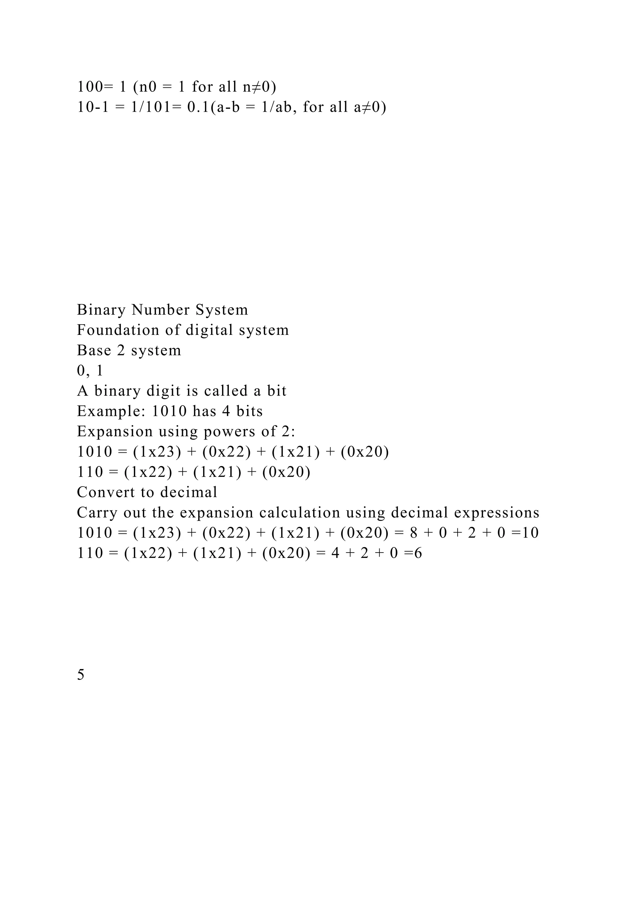 100= 1 (n0 = 1 for all n≠0)
10-1 = 1/101= 0.1(a-b = 1/ab, for all a≠0)
Binary Number System
Foundation of digital system
Base 2 system
0, 1
A binary digit is called a bit
Example: 1010 has 4 bits
Expansion using powers of 2:
1010 = (1x23) + (0x22) + (1x21) + (0x20)
110 = (1x22) + (1x21) + (0x20)
Convert to decimal
Carry out the expansion calculation using decimal expressions
1010 = (1x23) + (0x22) + (1x21) + (0x20) = 8 + 0 + 2 + 0 =10
110 = (1x22) + (1x21) + (0x20) = 4 + 2 + 0 =6
5
 