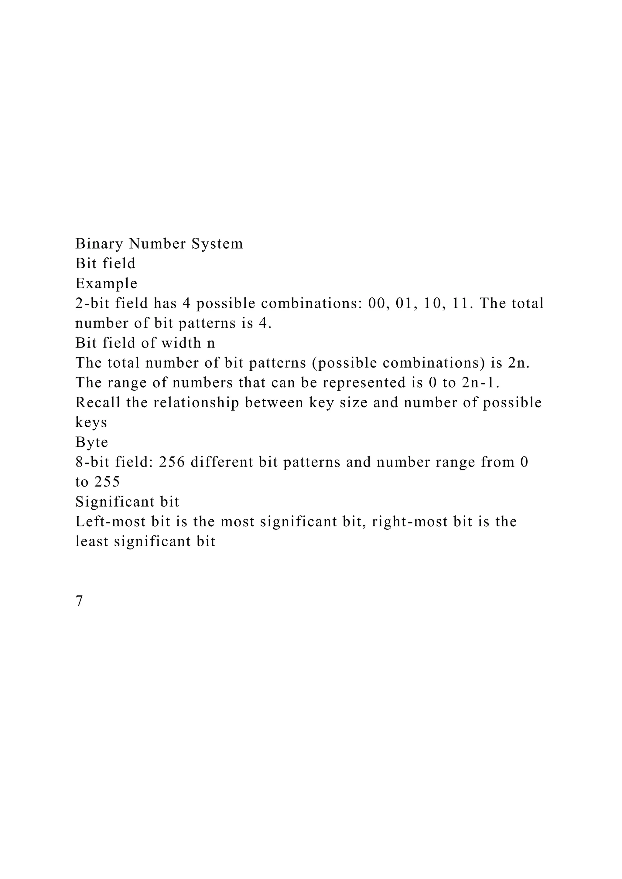 Binary Number System
Bit field
Example
2-bit field has 4 possible combinations: 00, 01, 10, 11. The total
number of bit patterns is 4.
Bit field of width n
The total number of bit patterns (possible combinations) is 2n.
The range of numbers that can be represented is 0 to 2n-1.
Recall the relationship between key size and number of possible
keys
Byte
8-bit field: 256 different bit patterns and number range from 0
to 255
Significant bit
Left-most bit is the most significant bit, right-most bit is the
least significant bit
7
 