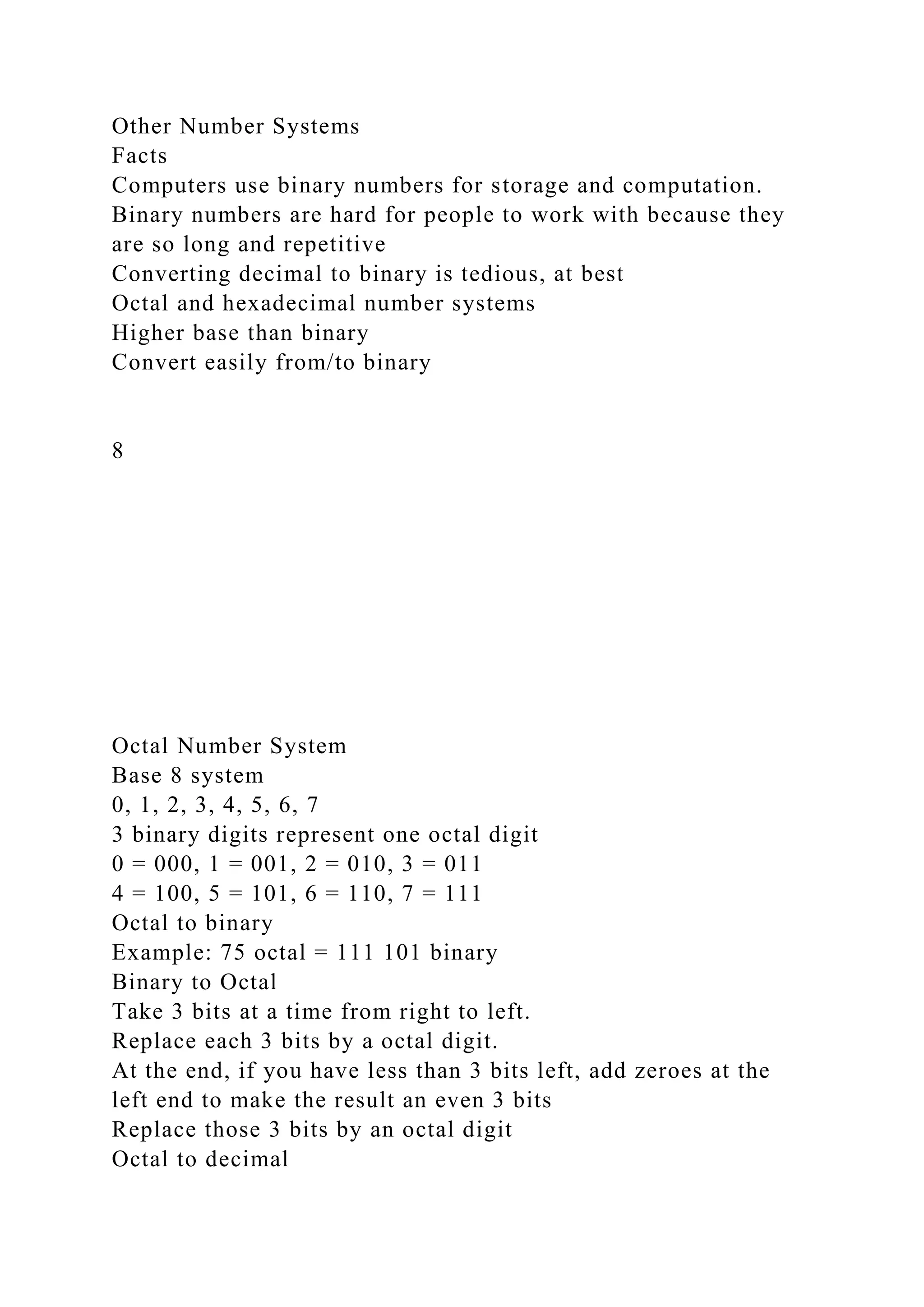 Other Number Systems
Facts
Computers use binary numbers for storage and computation.
Binary numbers are hard for people to work with because they
are so long and repetitive
Converting decimal to binary is tedious, at best
Octal and hexadecimal number systems
Higher base than binary
Convert easily from/to binary
8
Octal Number System
Base 8 system
0, 1, 2, 3, 4, 5, 6, 7
3 binary digits represent one octal digit
0 = 000, 1 = 001, 2 = 010, 3 = 011
4 = 100, 5 = 101, 6 = 110, 7 = 111
Octal to binary
Example: 75 octal = 111 101 binary
Binary to Octal
Take 3 bits at a time from right to left.
Replace each 3 bits by a octal digit.
At the end, if you have less than 3 bits left, add zeroes at the
left end to make the result an even 3 bits
Replace those 3 bits by an octal digit
Octal to decimal
 