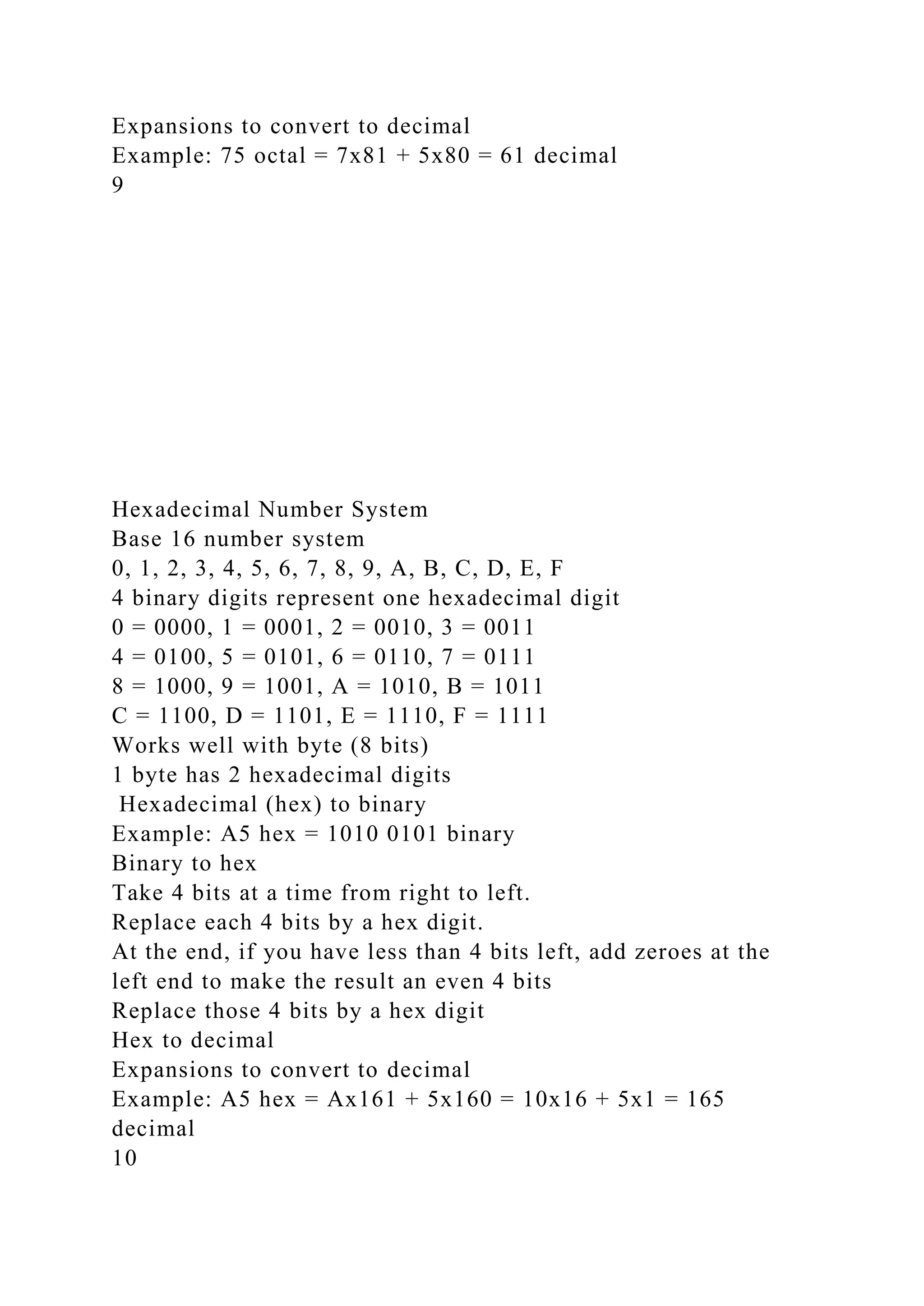 Expansions to convert to decimal
Example: 75 octal = 7x81 + 5x80 = 61 decimal
9
Hexadecimal Number System
Base 16 number system
0, 1, 2, 3, 4, 5, 6, 7, 8, 9, A, B, C, D, E, F
4 binary digits represent one hexadecimal digit
0 = 0000, 1 = 0001, 2 = 0010, 3 = 0011
4 = 0100, 5 = 0101, 6 = 0110, 7 = 0111
8 = 1000, 9 = 1001, A = 1010, B = 1011
C = 1100, D = 1101, E = 1110, F = 1111
Works well with byte (8 bits)
1 byte has 2 hexadecimal digits
Hexadecimal (hex) to binary
Example: A5 hex = 1010 0101 binary
Binary to hex
Take 4 bits at a time from right to left.
Replace each 4 bits by a hex digit.
At the end, if you have less than 4 bits left, add zeroes at the
left end to make the result an even 4 bits
Replace those 4 bits by a hex digit
Hex to decimal
Expansions to convert to decimal
Example: A5 hex = Ax161 + 5x160 = 10x16 + 5x1 = 165
decimal
10
 