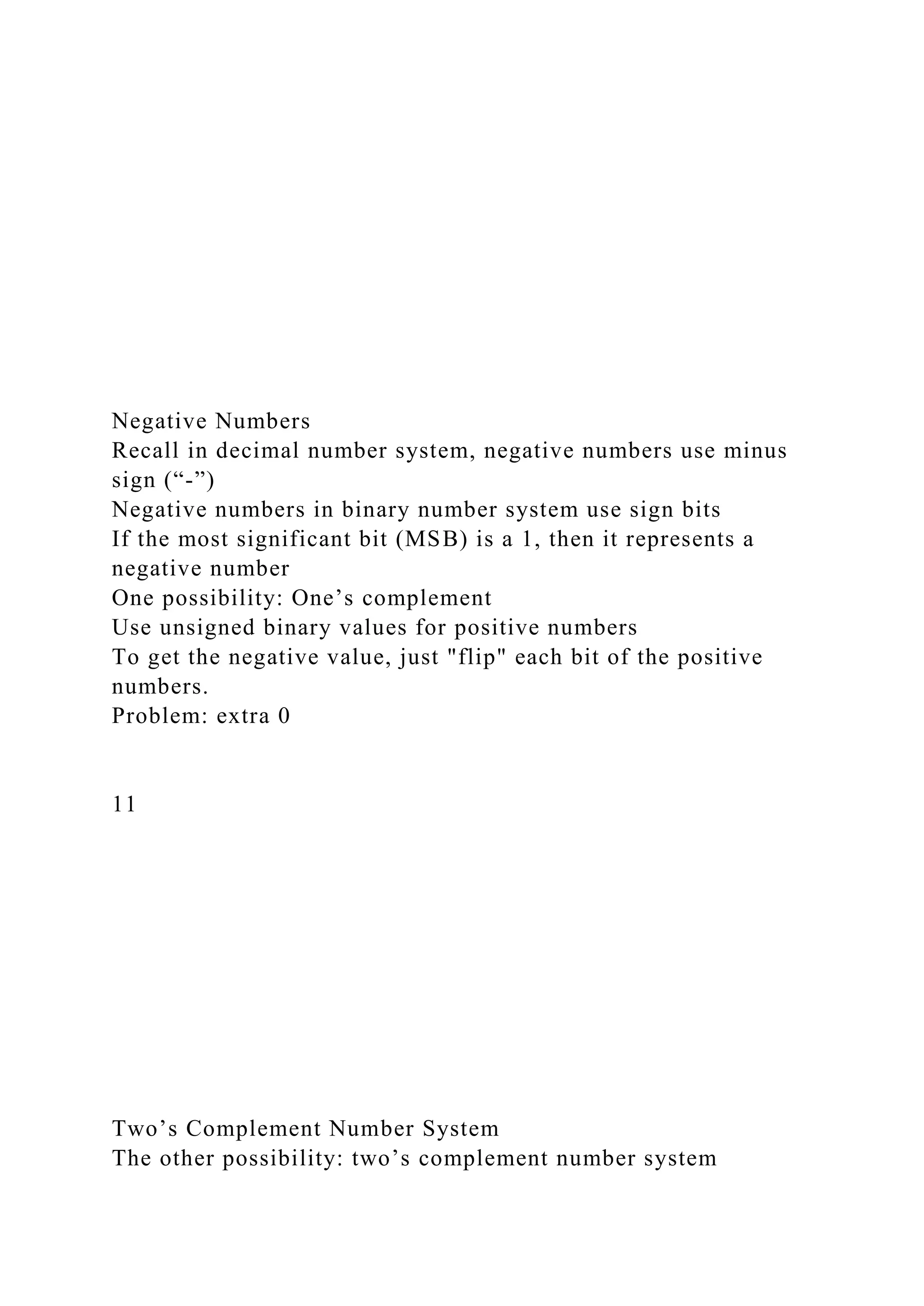 Negative Numbers
Recall in decimal number system, negative numbers use minus
sign (“-”)
Negative numbers in binary number system use sign bits
If the most significant bit (MSB) is a 1, then it represents a
negative number
One possibility: One’s complement
Use unsigned binary values for positive numbers
To get the negative value, just "flip" each bit of the positive
numbers.
Problem: extra 0
11
Two’s Complement Number System
The other possibility: two’s complement number system
 