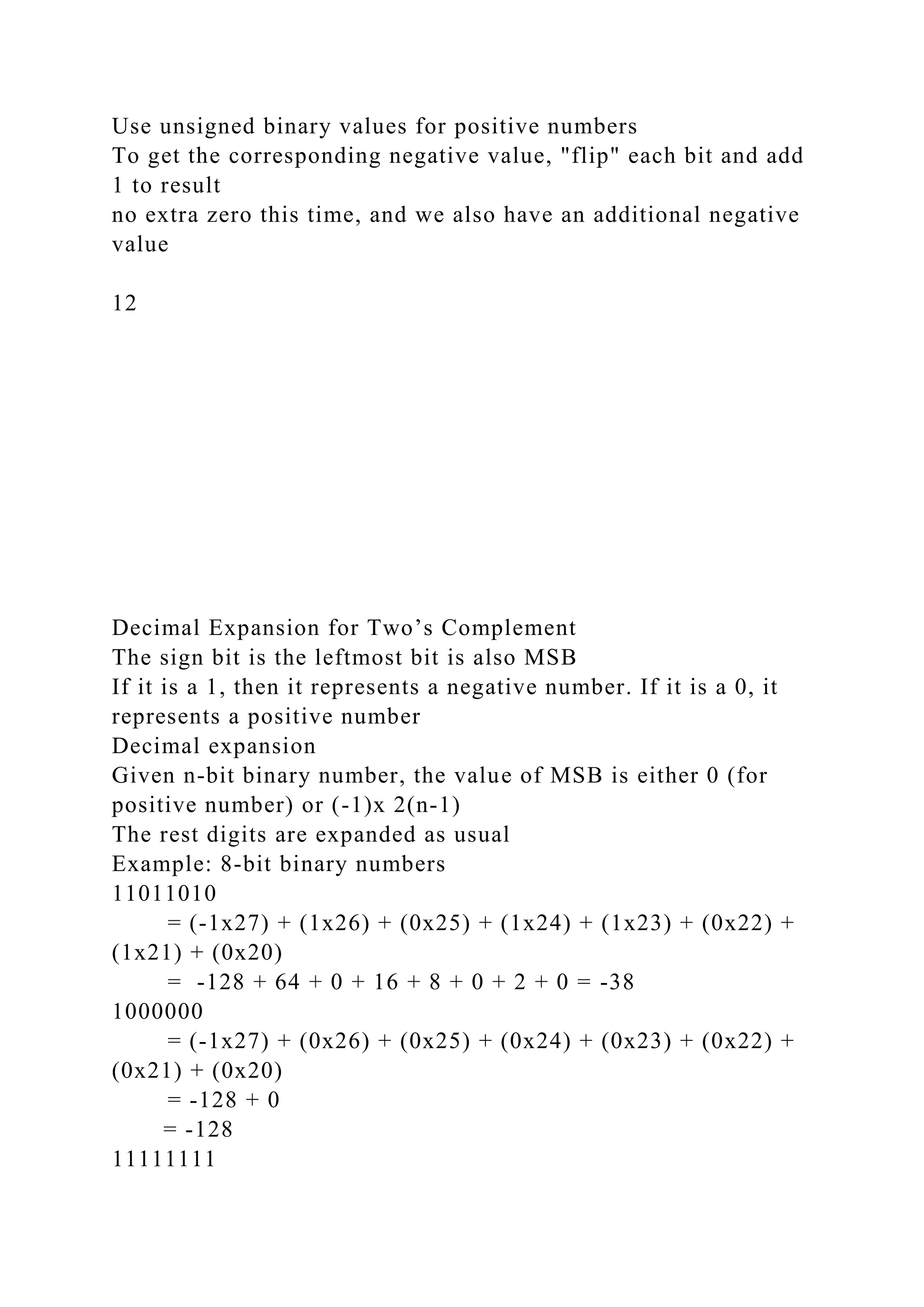 Use unsigned binary values for positive numbers
To get the corresponding negative value, "flip" each bit and add
1 to result
no extra zero this time, and we also have an additional negative
value
12
Decimal Expansion for Two’s Complement
The sign bit is the leftmost bit is also MSB
If it is a 1, then it represents a negative number. If it is a 0, it
represents a positive number
Decimal expansion
Given n-bit binary number, the value of MSB is either 0 (for
positive number) or (-1)x 2(n-1)
The rest digits are expanded as usual
Example: 8-bit binary numbers
11011010
= (-1x27) + (1x26) + (0x25) + (1x24) + (1x23) + (0x22) +
(1x21) + (0x20)
= -128 + 64 + 0 + 16 + 8 + 0 + 2 + 0 = -38
1000000
= (-1x27) + (0x26) + (0x25) + (0x24) + (0x23) + (0x22) +
(0x21) + (0x20)
= -128 + 0
= -128
11111111
 