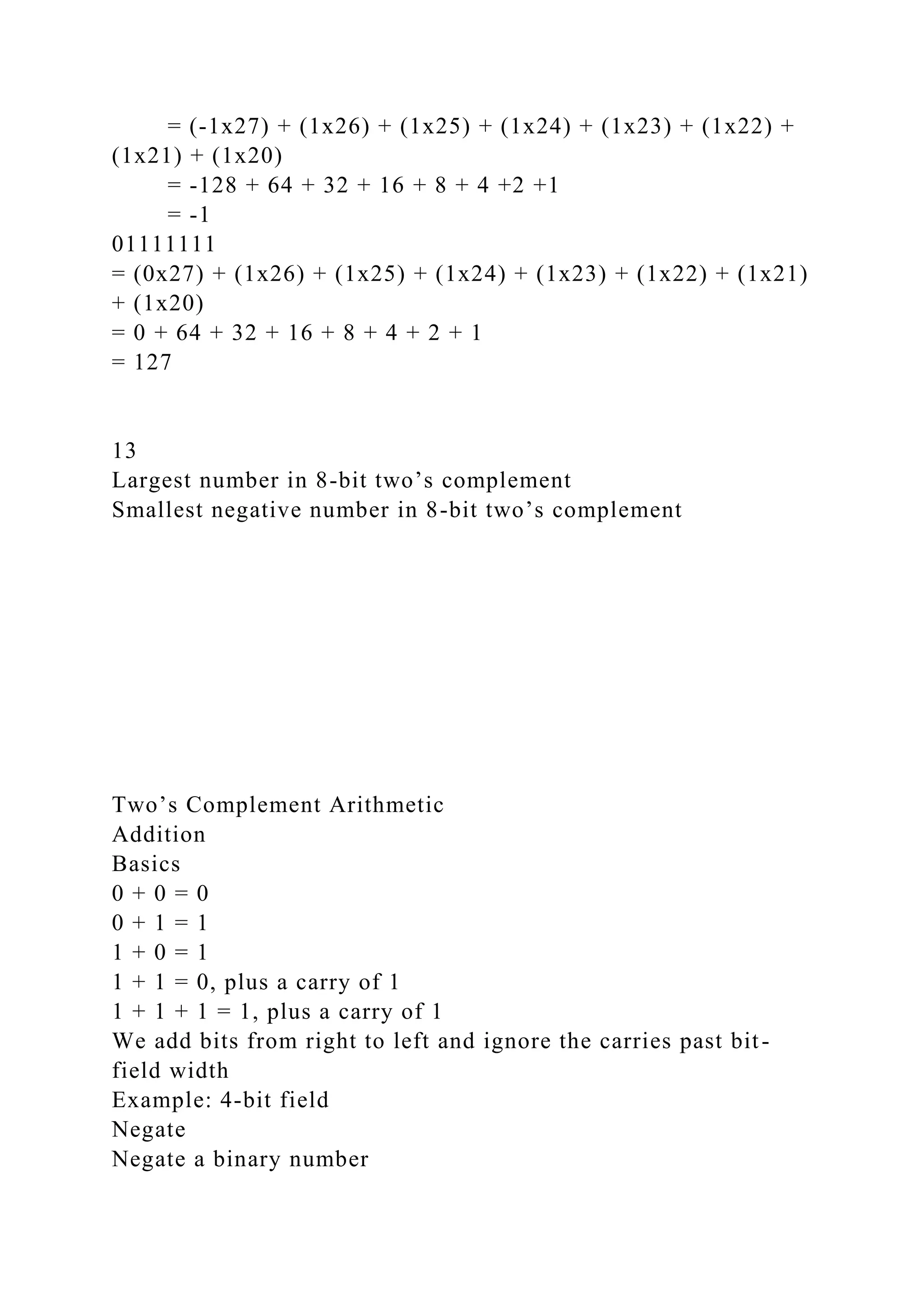 = (-1x27) + (1x26) + (1x25) + (1x24) + (1x23) + (1x22) +
(1x21) + (1x20)
= -128 + 64 + 32 + 16 + 8 + 4 +2 +1
= -1
01111111
= (0x27) + (1x26) + (1x25) + (1x24) + (1x23) + (1x22) + (1x21)
+ (1x20)
= 0 + 64 + 32 + 16 + 8 + 4 + 2 + 1
= 127
13
Largest number in 8-bit two’s complement
Smallest negative number in 8-bit two’s complement
Two’s Complement Arithmetic
Addition
Basics
0 + 0 = 0
0 + 1 = 1
1 + 0 = 1
1 + 1 = 0, plus a carry of 1
1 + 1 + 1 = 1, plus a carry of 1
We add bits from right to left and ignore the carries past bit-
field width
Example: 4-bit field
Negate
Negate a binary number
 