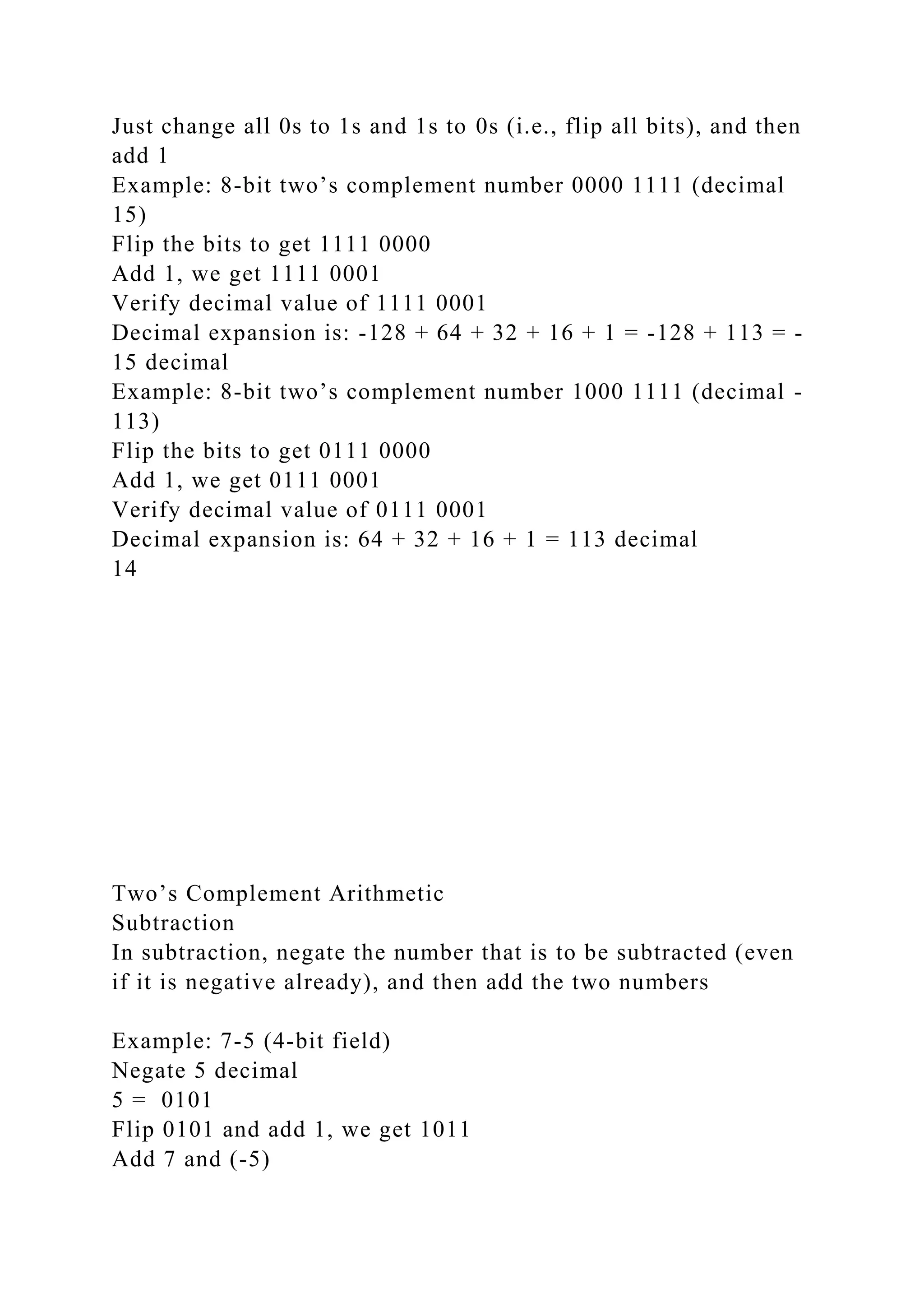 Just change all 0s to 1s and 1s to 0s (i.e., flip all bits), and then
add 1
Example: 8-bit two’s complement number 0000 1111 (decimal
15)
Flip the bits to get 1111 0000
Add 1, we get 1111 0001
Verify decimal value of 1111 0001
Decimal expansion is: -128 + 64 + 32 + 16 + 1 = -128 + 113 = -
15 decimal
Example: 8-bit two’s complement number 1000 1111 (decimal -
113)
Flip the bits to get 0111 0000
Add 1, we get 0111 0001
Verify decimal value of 0111 0001
Decimal expansion is: 64 + 32 + 16 + 1 = 113 decimal
14
Two’s Complement Arithmetic
Subtraction
In subtraction, negate the number that is to be subtracted (even
if it is negative already), and then add the two numbers
Example: 7-5 (4-bit field)
Negate 5 decimal
5 = 0101
Flip 0101 and add 1, we get 1011
Add 7 and (-5)
 