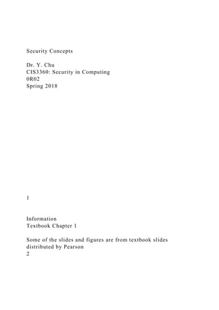 Security Concepts
Dr. Y. Chu
CIS3360: Security in Computing
0R02
Spring 2018
1
Information
Textbook Chapter 1
Some of the slides and figures are from textbook slides
distributed by Pearson
2
 