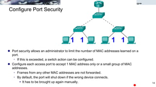 Configure Port Security
 Port security allows an administrator to limit the number of MAC addresses learned on a
port.
 If this is exceeded, a switch action can be configured.
 Configure each access port to accept 1 MAC address only or a small group of MAC
addresses.
 Frames from any other MAC addresses are not forwarded.
 By default, the port will shut down if the wrong device connects.
 It has to be brought up again manually.
1 1 1 1
14
 