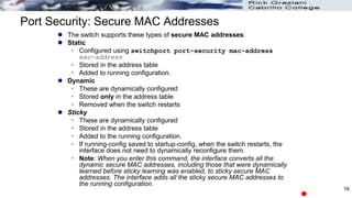 Port Security: Secure MAC Addresses
 The switch supports these types of secure MAC addresses:
 Static
 Configured using switchport port-security mac-address
mac-address
 Stored in the address table
 Added to running configuration.
 Dynamic
 These are dynamically configured
 Stored only in the address table
 Removed when the switch restarts
 Sticky
 These are dynamically configured
 Stored in the address table
 Added to the running configuration.
 If running-config saved to startup-config, when the switch restarts, the
interface does not need to dynamically reconfigure them.
 Note: When you enter this command, the interface converts all the
dynamic secure MAC addresses, including those that were dynamically
learned before sticky learning was enabled, to sticky secure MAC
addresses. The interface adds all the sticky secure MAC addresses to
the running configuration.
16
 