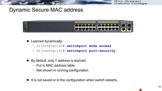 Dynamic Secure MAC address
 Learned dynamically
 S1(config-if)# switchport mode access
 S1(config-if)# switchport port-security
 By default, only 1 address is learned.
 Put in MAC address table
 Not shown in running configuration
 It is not saved or in the configuration when switch restarts.
19
 