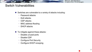 Switch Vulnerabilities
 Switches are vulnerable to a variety of attacks including:
 Password attacks
 DoS attacks
 CDP attacks
 MAC address flooding
 DHCP attacks
 To mitigate against these attacks:
 Disable unused ports
 Disable CDP
 Configure Port Security
 Configure DHCP snooping
2
 